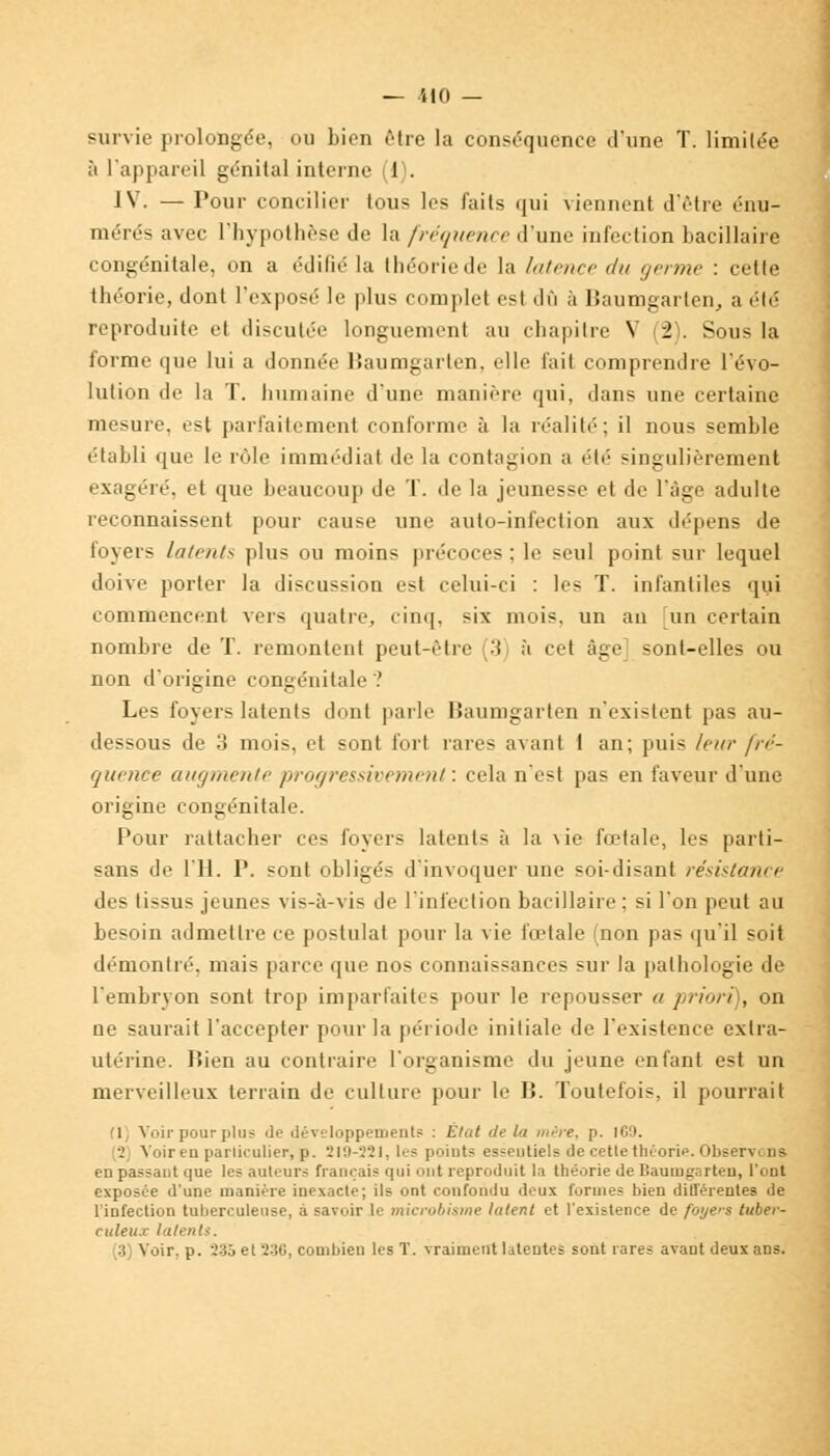 survie prolongée, ou bien être la conséquence d'une T. limitée à l'appareil génital interne (1). IV. — Pour concilier tous les faits qui viennent d'être énu- mérés avec l'hypothèse de la fréquence d'une infection bacillaire congénitale, on a édifié la théorie de la Intmcr du germe : cette théorie, dont l'exposé le plus complet esl dû à Baumgarten, a été reproduite el discutée longuement au chapitre V (2). Sous la forme que lui a donnée Baumgarten, elle fait comprendre l'évo- lution de la T. humaine d'une manière qui, dans une certaine mesure, est parfaitement conforme à la réalité; il nous semble établi que le rôle immédiat de la contagion a été singulièrement exagéré, et que beaucoup de T. de la jeunesse et de l'âge adulte reconnaissent pour cause une auto-infection aux dépens de foyers latents plus ou moins précoces ; le seul point sur lequel doive porter la discussion est celui-ci : les T. infantiles qui commencent vers quatre, cinq, six mois, un an un certain nombre de T. remontent peut-être 'î à cet âge sont-elles ou non d'origine congénitale ? Les foyers latents dont parle Baumgarten n'existent pas au- dessous de 3 mois, et sont fort rares avant 1 an; puis leur fré- quence augmente progressivement: cela n'est pas en faveur d'une origine congénitale. Pour rattacher ces foyers latents à la vie fœtale, les parti- sans de 111. P. sont ohligés d'invoquer une soi-disant résistance des tissus jeunes vis-à-vis de l'infection bacillaire : si l'on peut au besoin admettre ce postulat pour la vie fœtale (non pas qu'il soit démontré, mais parce que nos connaissances sur la pathologie de l'embryon sont trop imparfaites pour le repousser a priori), on ne saurait l'accepter pour la période initiale de l'existence extra- utérine. Bien au contraire l'organisme du jeune enfant est un merveilleux terrain de culture pour le B. Toutefois, il pourrait (1, Voir pour plus de développement? : État de la mire. p. ICO. 2 Voir en particulier, p. 219-321, les !>•. i n t~ es-eutiels de cette théorie. Observ. us en passant que les auteurs français qui ont reproduit la théorie de Baumg.irteu, l'ont exposée d'une manière inexacte; ils ont confondu deux formes bien dilTérentes de l'infection tuberculeuse, à savoir le microbisme latent et l'existence de foyers tuber- culeux latents.