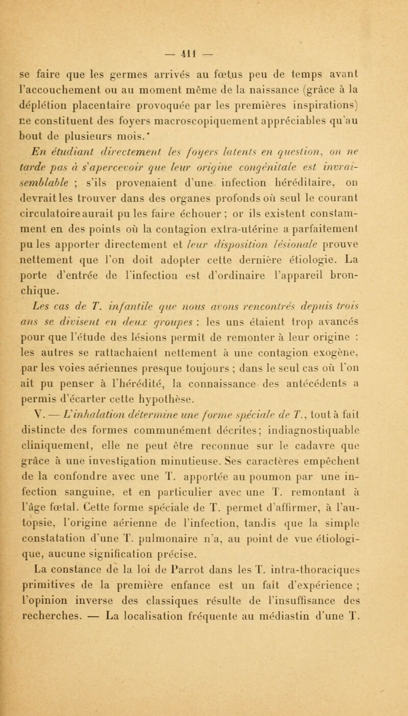 se faire que les germes arrivés au fœtus peu de temps avant l'accouchement ou au moment même de la naissance (grâce à la déplétion placentaire provoquée par les premières inspirations) ne constituent des foyers macroscopiquement appréciables qu'au bout de plusieurs mois.' En étudiant directement /es foyers latents en question, on ne tarde pas à s'apercevoir que leur origine congénitale est invrai- semblable ; s'ils provenaient d'une infection héréditaire, on devrait les trouver dans des organes profonds où seul le courant circulatoire aurait pu les faire échouer; or ils existent constam- ment en des points où la contagion extra-utérine a parfaitement pu les apporter directement et leur disposition lésionale prouve nettement que l'on doit adopter cette dernière étiologie. La porte d'entrée de l'infection est d'ordinaire l'appareil bron- chique. Les cas de T. infantile que nous avons rencontrés depuis trois ans se divisent en deux groupes : les uns étaient trop avancés pour que l'étude des lésions permit de remonter à leur origine : les autres se rattachaient nettement à une contagion exogène. par les voies aériennes presque toujours ; dans le seul cas où l'on ait pu penser à l'hérédité, la connaissance des antécédents a permis d'écarter cette hypothèse. Y. — L'inhalation détermine une forme spéciale de T.. tout à t'ait distincte des formes communément décrites; indiagnostiquable cliniquement, elle ne peut être reconnue sur le cadavre que grâce à une investigation minutieuse. Ses caractères empêchent de la confondre avec une T. apportée au poumon par une in- fection sanguine, et en particulier avec une T. remontant à l'âge foetal. Cette forme spéciale de T. permet d'affirmer, à l'au- topsie, l'origine aérienne de l'infection, tandis que la simple constatation d'une T. pulmonaire n'a, au point de vue écologi- que, aucune signification précise. La constance de la loi de Parrot dans les T. intra-thoraciques primitives de la première enfance est un fait d'expérience ; l'opinion inverse des classiques résulte de l'insuffisance des recherches. — La localisation fréquente au médiastin d'une T.