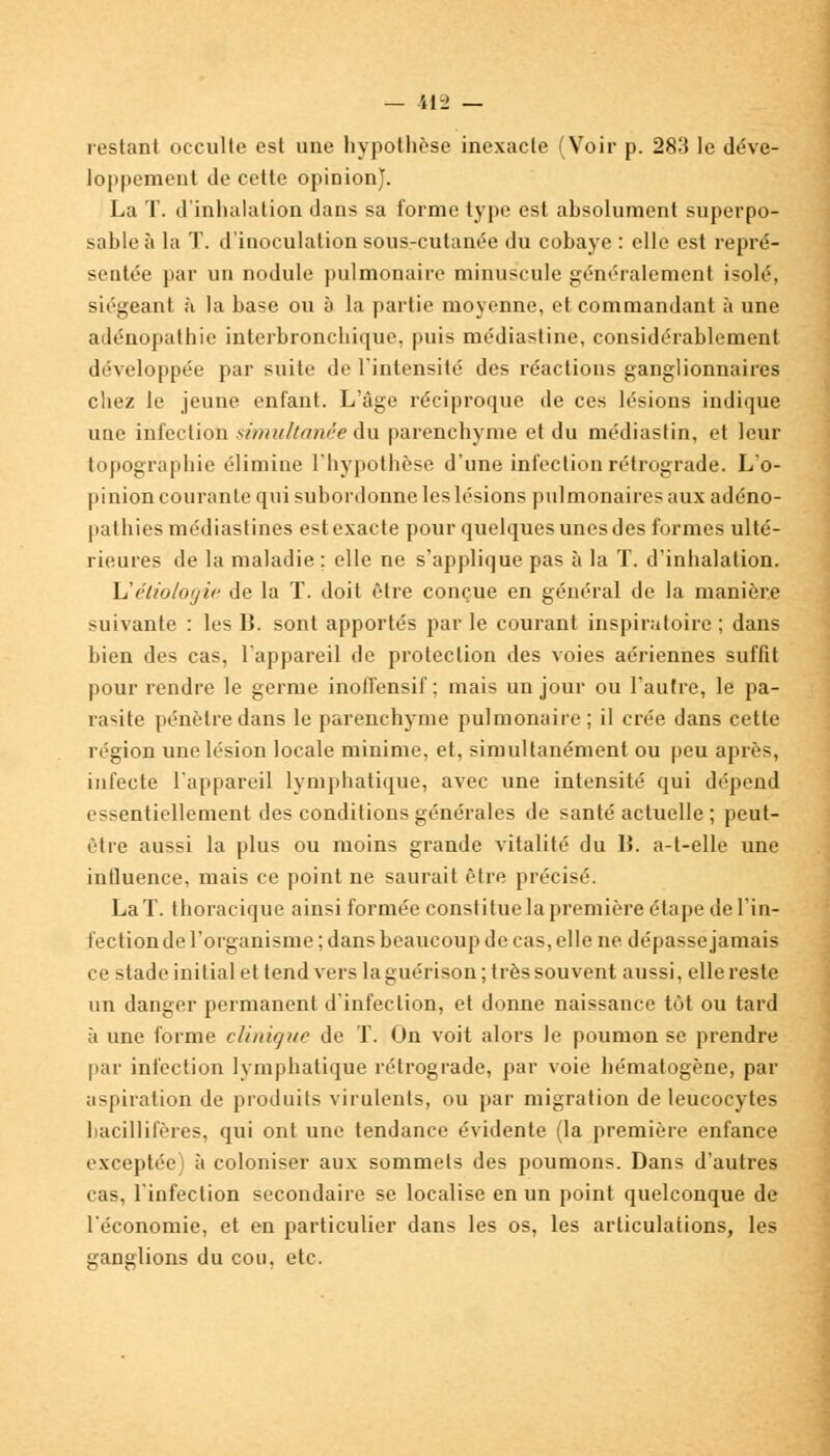 restant occulte est une hypothèse inexacte (Voir p. 283 le déve- loppement de cette opinion). La T. d'inhalation dans sa forme type est absolument superpo- sable à la T. d'inoculation sous-cutanée du cobaye : elle est repré- sentée par un nodule pulmonaire minuscule généralement isolé, siégeant à la base ou à la partie moyenne, et commandant à une adénopathie interbronchique, puis médiastine, considérablement développée par suite de l'intensité des réactions ganglionnaires chez le jeune enfant. L'âge réciproque de ces lésions indique une infection simultanée du parenchyme et du médiastin, et leur topographie élimine l'hypothèse d'une infection rétrograde. L'o- pinion courante qui subordonne les lésions pulmonaires aux adéno- pathies médiastines estexacte pour quelques unes des formes ulté- rieures de la maladie : elle ne s'applique pas à la T. d'inhalation. Uétiologie de la T. doit être conçue en général de la manière suivante : les B. sont apportés parle courant inspira toire ; dans bien des cas, l'appareil de protection des voies aériennes suffit pour rendre le germe inotfensif ; mais un jour ou l'autre, le pa- rasite pénètre dans le parenchyme pulmonaire; il crée dans cette région une lésion locale minime, et, simultanément ou peu après, infecte l'appareil lymphatique, avec une intensité qui dépend essentiellement des conditions générales de santé actuelle ; peut- être aussi la plus ou moins grande vitalité du lî. a-t-elle une influence, mais ce point ne saurait être précisé. La T. thoracique ainsi formée constitue la première étape de l'in- fection de l'organisme ; dans beaucoup de cas, elle ne dépasse jamais ce stade initial et tend vers la guérison; très souvent aussi, elle reste un danger permanent d'infection, et donne naissance tôt ou tard à une forme clinique de T. On voit alors le poumon se prendre par infection lymphatique rétrograde, par voie hématogène, par aspiration de produits virulents, ou par migration de leucocytes bacillifères, qui ont une tendance évidente (la première enfance exceptée) à coloniser aux sommets des poumons. Dans d'autres cas, l'infection secondaire se localise en un point quelconque de l'économie, et en particulier dans les os, les articulations, les ganglions du cou, etc.