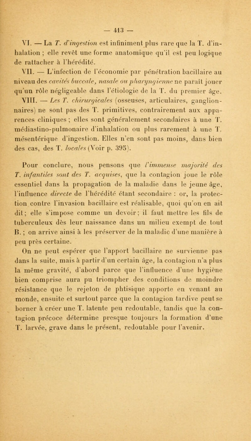 VI. —La T. d'ingestion est infiniment plus rare que la T. d'in- halation ; elle revêt une forme anatomique qu'il est peu logique de rattacher à l'hérédité. VU. — L'infection de l'économie par pénétration bacillaire au niveau des cavités buccale, nasale ou pharyngienne ne parait jouer qu'un rôle négligeable dans l'étiologie de la T. du premier âge. VIII. — Les T. chirurgicales (osseuses, articulaires, ganglion- naires) ne sont pas des T. primitives, contrairement aux appa- rences cliniques ; elles sont généralement secondaires à une '1'. médiastino-pulmonaire d'inhalation ou plus rarement à une T. mésentérique d'ingestion. Elles n'en sont pas moins, dans bien des cas, des T. locales (Voir p. 39b). Pour conclure, nous pensons que l'immense majorité des T. infantiles sont des T. acquises, que la contagion joue le rôle essentiel dans la propagation de la maladie dans le jeune âge, l'influence directe de l'hérédité étant secondaire : or, la protec- tion contre l'invasion bacillaire est réalisable, quoi qu'on en ait dit; elle s'impose comme un devoir; il faut mettre les fils de tuberculeux dès leur naissance dans un milieu exempt de tout B. ; on arrive ainsi à les préserver de la maladie d'une manière à peu près certaine. On ne peut espérer que l'apport bacillaire ne survienne pas dans la suite, mais à partir d'un certain âge, la contagion n'a plus la même gravité, d'abord parce que l'influence d'une hygiène bien comprise aura pu triompher des conditions de moindre résistance que le rejeton de phtisique apporte en venant au monde, ensuite et surtout parce que la contagion tardive peut se borner à créer une T. latente peu redoutable, tandis que la con- tagion précoce détermine presque toujours la formation d'une T. larvée, grave dans le présent, redoutable pour l'avenir.