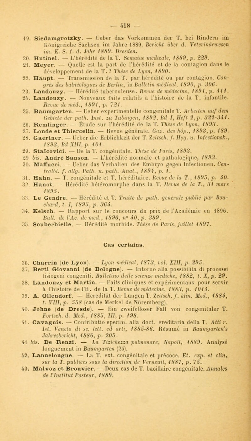 19. Siedamgrotzky. — Ueber das Vorkommen der T. bei Rindern im Rônigreiche Sachsen im Jahre 1889. Bericht iibcr d. Veterinârwesen im. K. S. f- d. Jahr 1889. Dresden. 20. Hutinel. — L'hérédité de la T. Semaine médicale, 1889, p. 220. 21. Meyer. — Quelle esl la part de l'hérédité et de la contagion dans le développement île la T.? Thèse de Lyon, 1890. 22. Haupt. — Transmission de la T. par hérédité ou par contagion. Con- grès des babiéologues de Berlin, in Bulletin médical, 1890, p. 306. 23. Landouzy. — Hérédité tuberculeuse. Revue de médecine, 1891, p. 411. 24. Landouzy. — Nouveaux faits relatifs à l'histoire de la T. infantile. Revue de méd., 1891, p. 721. 2li. Baumgarten.— Ueber experitnentelle congénitale T. Arbett n auf dem Gebiete der patk. Inst. zu Tubingen, 1892, Bd l, Heft 2,p. 322-34 I. 26. Remlinger. — Elude sur l'hérédité de la T. Thèse de /..y-», /S.9.3. 27. Londe et Thiercelin. — Revue générale. Gai. des hôp., 1893,p. 189. 28. Gaertner. — Ueber die Erblichkeit der T. 1< ilsch. /'. Htjrj. u. Infectionsk., 1893, Bd Mil, p. 104. 29. Staïcovici. — De la T. congénitale. Thèse de Paris, 1893. 29 bis. André Sanson. — L'hérédité normale et pathologique, 1S93. 30. Maffucci. — L'eber das Verhallen des Fmbryo gegen Int'eclionen. Cen- traibl. f. allg. Path. u.path. Anat., 4 894,'p. 4. 31. Hahn. — T. congénitale et T. héréditaire. Bévue de la T., 1895, p. 10. 32. Hanot. — Hérédité héléromorphe dans la T. Reeue de la T., 31 mars IS05. 33. Le Gendre. — Hérédité et T. Traité de path. générale publié par Bou- chard, t. I, 1895, p. 364. 34. Kelsch — Rapport sur le concours du prix de l'Académie en 1896. Bull, de TAc. de méd., 1896, n» 40, p. 389. 3o. Souberbielle. — Hérédité morbide. Thèse de Paris, juillet 1897. Cas certains. 36. Charrin de Lyonî. — Lyon médical, 4873, roi. XIII. p. 295. :>7. Berti Giovanni de Bologne . — Intorno alla possibilila di processi lisioseni congeniti. Bulletino délie scienze mediche, 1882, t. X, p. 29. 38. Landouzy et Martin. — Faits cliniques et expérimentaux pour servir à l'histoire de l'H. de la T. Retue de médecine, 4883, p. 101 'i. 39. A. Ollendorf. — Hereditat der Lungen T. Zeitsch. f. klin. Med., 4884, t. VIII, p. 558 (cas de Merkel de Nuremberg . 40. Johne (de Dresde . — F.in zweifelloser Fall von congcnitaler T. Forlsch. d. lied., 1885, 111, p. 198. 41. Cavagnis. — Contributio sperim. alla doct. ereditaria délia T. Atti r. lst. Veneto di se. lett. ed arti, 1885-86. Résumé in Baumgarten's Jahresbericht, 1886, p. 205. 41 lis. De Renzi. — La Tiziehezza polmonare, Napoli, 1889. Analysé longuement in Baumgarten (25). 42. Lannelongue. — La T. est. congénitale et précoce. Et. exp. et clin. sur la T. publiées sous la direction de Verneuil, 4887, p. 75. 43. Malvoz et Brouvier. — Deux cas de T. bacillaire congénitale. Annales de l'Institut Pasteur, 4889.