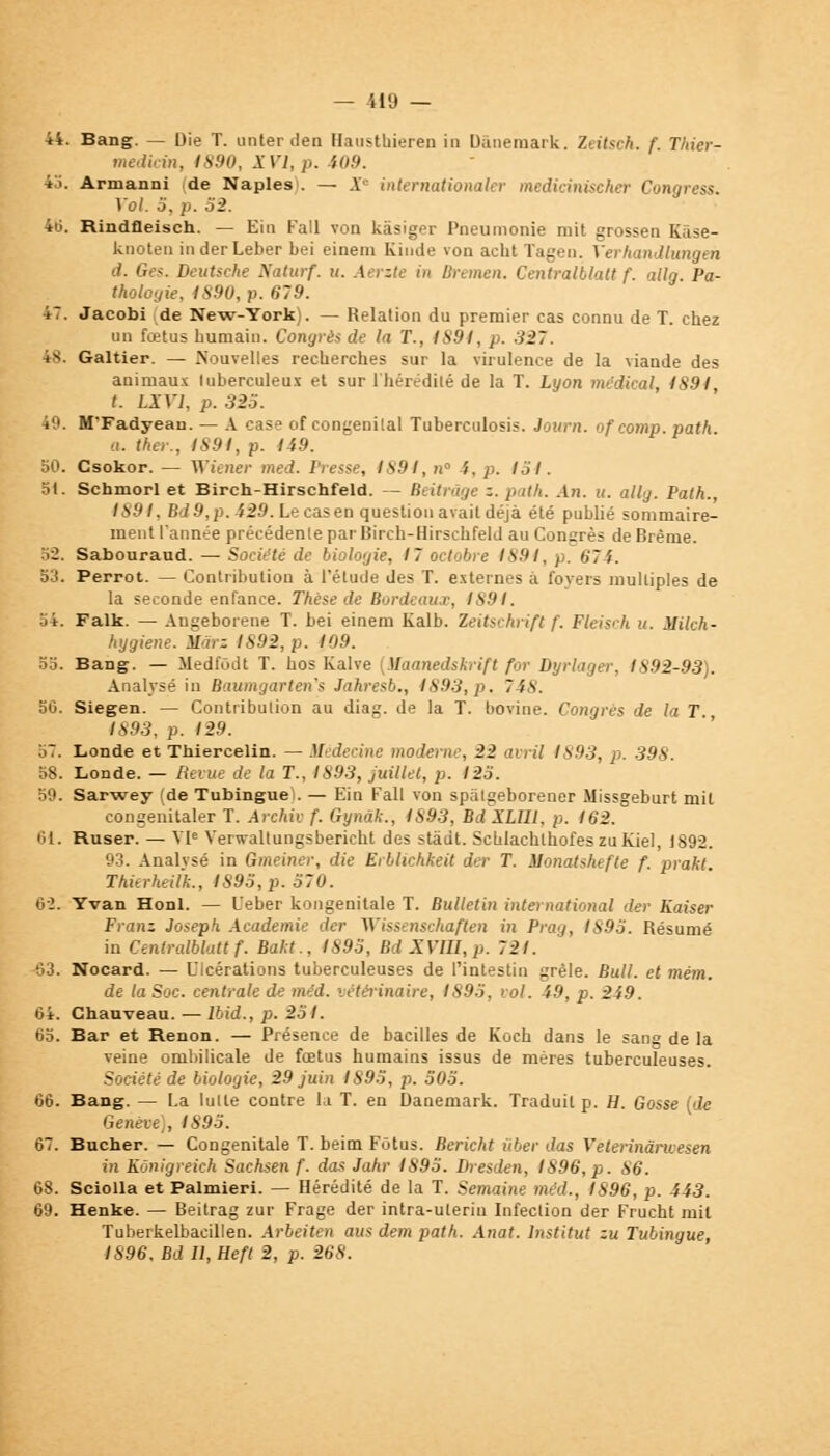 44. Bang. — Die T. unter den Hausthieren in Danemark. Zeitsch. f Thier- medicin, 1890, XVI, p. 109. 45. Armanni de Naples . — X internationaler medicinischer Congress. Vol. 5, p. 52. 46. Rindfleisch. — Ein Fall von kâsiger Pneumonie mit grossen Kâse- knoten inderLeber bei einem Kiude von acbt Tagen. Verhandlungen d. Ges. Deutsche Naturf. u. Aerzte in Bremen. Centralblatt f. allg Pa- thologie, 1S90, p. 679. 47. Jacobi de New-York). — Relation du premier cas connu de T. chez un fœtus humain. Congrès de la T., 4894, p. 327. 48. Galtier. — Nouvelles recherches sur la virulence de la viande des animaux tuberculeux et sur l'hérédité de la T. Lyon médical, 4S94, t. LXY1, p. 325. 49. M'Fadyean. — A case of congénital Tuberculosis. Journ. ofcotnp. path. a. ther., IS9I, p. 149. 50. Csokor. — Wiener med. Presse, 1894, n !. p. 154. 5t. Schmorl et Birch-Hirschfeld. — Beitrâge z. path. An. u. ally. Path., 1894, Bd9,p. 429. Le cas en question avait déjà été publié sommaire- ment l'année précédente par Birch-Hirschfeld au Congrès de Brème. :>2. Sabouraud. — Société de biologie, 17 octobre 1891, p. 674. 53. Perrot. — Contribution à l'étude des T. externes à foyers multiples de la seconde enfance. Thèse de Bordeaux, 1891. 54. Falk. — Angeborene T. bei einem Kalb. ïeitschrifl f. Fleisch u. ililch- hygiene. Màrz 1892, p. 109. 55. Bang. — Medfôdt T. nos Kalve (ilaanedskrift for Dyrlager, 1892-93). Analysé in Baumgartens Jahresb., 1893,p. 748. 50. Siegen. — Contribution au diag. de la T. bovine. Congrès de la T 1893, p. 129. 57. Londe et Thiercelin. — Médecine moderne, 22 avril 1893, p. 398. 58. Londe. — Revue de la T., 1893, juillet, p. 123. 59. Sarwey (de Tubingue). — Ein Fall von spatgeborener Missgeburt mil congenitaler T. Archiv f. Gynâk., 1893, BdXLIIL p. 162. 61. Ruser. — VIe Verwaltungsbericht des stadt. SchlachlhofeszuKiel, 1892. 93. Analysé in Gmeiner, die Erblichkeit der T. ilonatshefte f. prakt. Thierheilk., IS9S,p. 570. 6-2. Yvan Honl. — Ueber kongenitale T. Bulletin international der Kaiser Franz Joseph Académie der Wissenschaften in Prag, 1895. Résumé in Centralblatt f. Bakt.. 1893, Bd XVIII, p. 721. â3. Nocard. — Ulcérations tuberculeuses de l'intestin grêle. Bull, et mém. de la Soc. centrale de méd. vétérinaire, 1895, vol. 49, p. 249. 64. Ghauveau. — Ibid., p. 251. 65. Bar et Renon. — Présence de bacilles de Koch dans le sang de la veine ombilicale de fœtus humains issus de mères tuberculeuses. Société de biologie, 29 juin 1895, p. 505. 66. Bang. — La lutte contre la T. en Danemark. Traduit p. H. Gosse (de Genève), 1895. 67. Bûcher. — Congénitale T. beim Fôtus. Bericht ûber dos Veterinàrwesen in KCnigreich Sachsen f. dos Jahr 1895. Dresden, 1896, p. 86. 68. Sciolla et Palmieri. — Hérédité de la T. Semaine méd., 1896, p. 443. 69. Henke. — Beitrag zur Frage der intra-ulerin Infection der Frucht mil Tuberkelbacillen. Arbeiten aus dem path. Anat. Institut zu Tubingue, 1896. Bd U,Heft 2, p. 268.