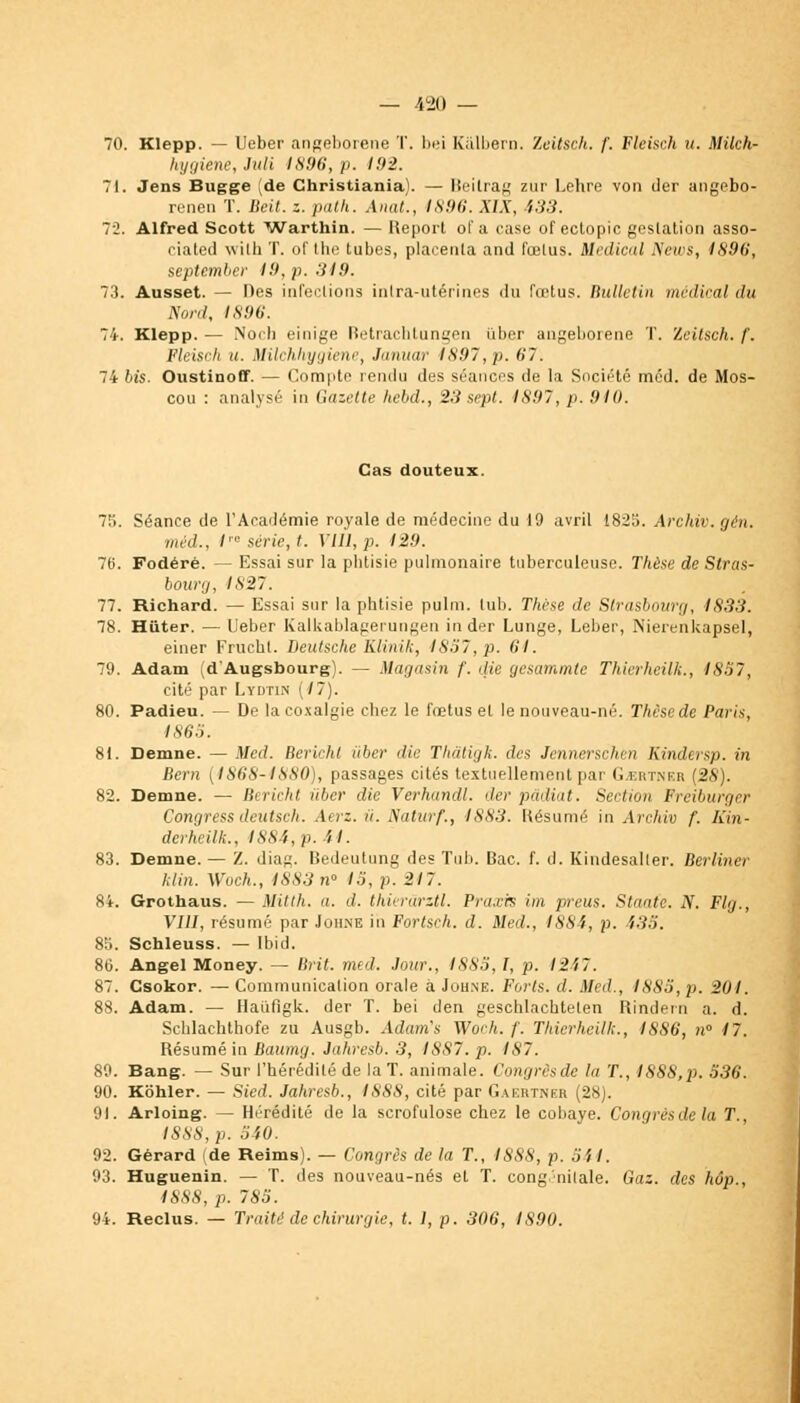 70. Klepp. — Ueber angeborene T. bei Kalbern. Zeitsch. f. Fleisr.h u. Milch- hygiene, Mi 1896, p. 192. 71. Jens Bugge (de Christiania). — Beilrag zur Lehre von der angebo- renen T. Beit. z. path. Anat., 1896. XIX, 433. 72. Alfred Scott Warthin. — Report of a case of ectopic gestation asso- ciated witk T. of the tubes, placenta and fœlus. Médical News, 1896, september 19. p. .'il9. 73. Ausset. — Des infections intra-utérines du fœtus. Bulletin médical du Nord, 1896. 74. Klepp. — Noil) einige Retrachtungen iiber angeborene T. Zeitsch. /'. Fleisch u. Milchliygiene, Januar 1897, p. 67. 74 bis. Oustinoff. — Compte rendu des séances de la Société méd. de Mos- cou : analysé in Gazette hebd., 23sept. 1897, p. 910. Cas douteux. 75. Séance de l'Académie royale de médecine du 19 avril 1823. Archiv. gén. méd., /'« série, t. Vlll, p. 129. 76. Fodérè. — Essai sur la phtisie pulmonaire tuberculeuse. Thèse de Stras- bourg, 1827. 77. Richard. — Essai sur la phtisie pulm. lub. Thèse de Strasbourg, 1833. 78. Hiiter. — Ueber Kalkablagerungen in der Lunge, Leber, Nierenkapsel, einer Frucht. Deutsche Klinik, 1857, p. (il. 79. Adam (d'Augsbourg). — Magasin f. die gesammte Thierheilk., 1857, cité par Lydtin (17). 80. Padieu. — De la coxalgie chez le fœtus et le nouveau-né. Thèse de Paris, 1865. 81. Demne. — Med. Berichl iiber die Thdtigk. des Jennerschcn Kindersp. in Bern (1868-1880), passages cités textuellement par Certnkr (28). 82. Demne. — Berichl iiber die Verhandl. der pâdiat. Section Freiburger Congress deutsch. Aerz. ii. Naturf., 1883. Résumé in Archiv f. Kin- derheilk., 1884,p. U. 83. Demne. — Z. diag. Bedeutung des Tub. Bac. f. d. Kindesaller. Berliner klin. Woch., 1883 n° 15, p. 217. 84. Grothaus. — Mitth. a. d. thiei'ârztl. Pra.vrs im preus. Staatc. N. Flg., VIII, résumé par Joh.ne in Fortsch. d. Med., 1884, p. 435. 85. Schleuss. — Ibid. 86. Angel Money. — Brit. med. Jour., 1885, I, p. 1247. 87. Csokor. — Communication orale à Johne. Forts, d. Med., 1885, p. 201. 88. Adam. — Haufigk. der T. bei den geschlachtelen Rindern a. d. Scblachthofe zu Ausgb. Adam's Woch. /'. Thierheilk., 1886, n° 17. Résumé in Baumg. Jahresb. 3, 1887. p. IS7. 89. Bang. — Sur l'hérédité de la T. animale. Congrèsde la T., 1888,p. 536. 90. Kohler. — Sied. Jahresb., I88S, cité par Gaertngr (28). 91. Arloing. — Hérédité de la scrofulose chez le cobaye. Congrèsde la T., 1888, p. 540. 92. Gérard (de Reims). — Congrès de la T., 1888, p. 541. 93. Huguenin. — T. des nouveau-nés et T. congénitale. Gaz. des hop., 1888, p. 785. 94. Reclus. — Traité de chirurgie, t. 1, p. 306, 1S90.