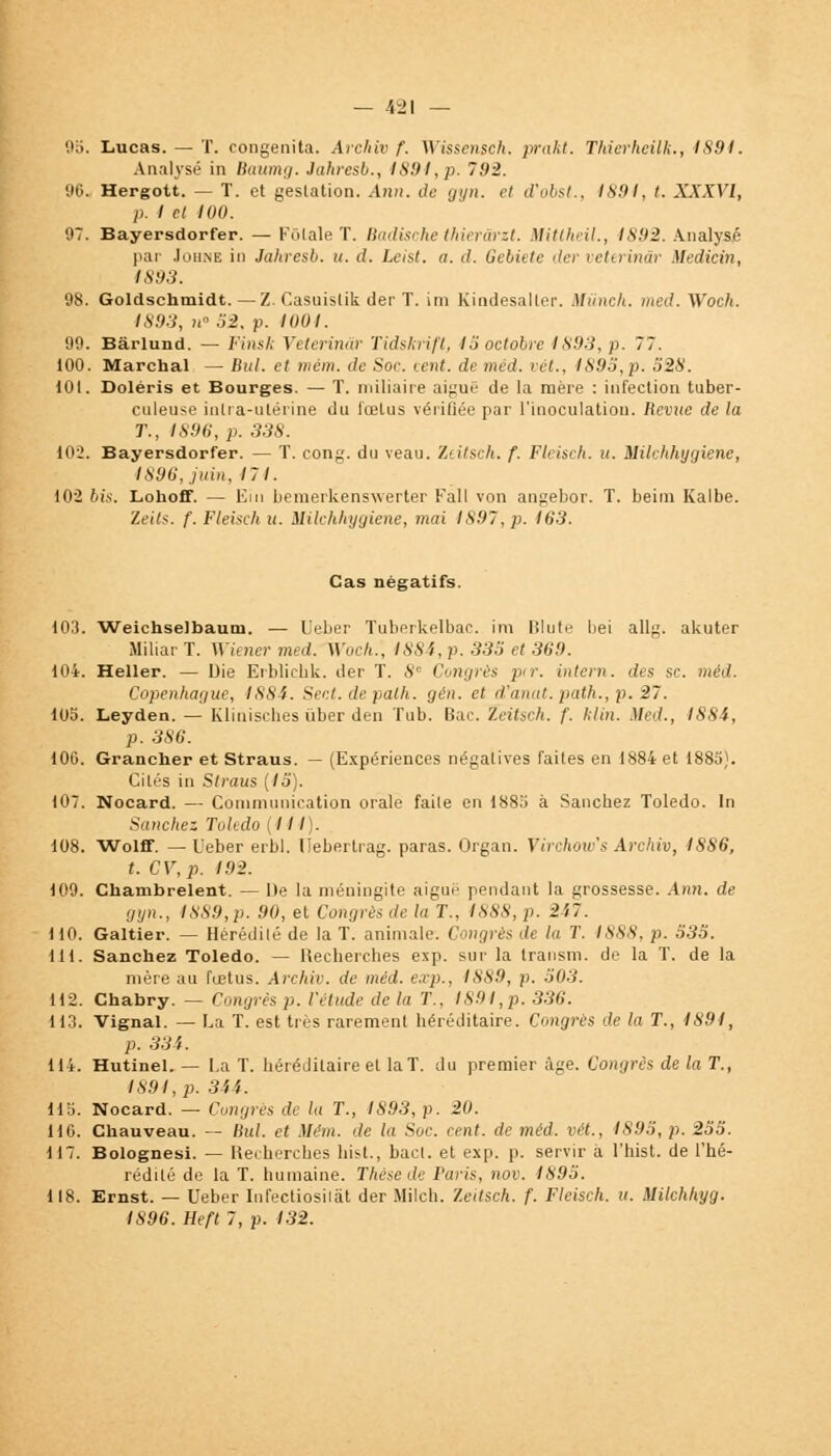 95. Lucas. — T. congenita. Archiv f. Wissensch. prakt. Thierhcilk., 1S91. Analysé in Baurng. Jahresb., 1891,p. 7.92. 96. Hergott. — T. et gestation. Ann. de gyn. et d'obst., 9891, t. XXXVI, p. I et 100. 97. Bayersdorfer. — Filiale T. Badische thierârzt. Mitlheil., 1892. Analysé par Johne in Jahresb. u. d. Lcist. a. d. Gebiete der veterinâr Medicin, 1893. 98. Goldschmidt. —Z. Casuislik der T. im Kindesaller. Miincli. med. Woch. 1893, w° 52, p. 1001. 99. Bârlund. — l'insh Veterinâr Tidskrifl, 15 octobre 1893, p. 77. 100. Marchai — But. et mèm. de Soc. cent, de rnéd. ici., 1893,p. 528. 101. Doléris et Bourges. — T. miliaire aiguë de la mère : infection tuber- culeuse intra-utérine du fœtus vérifiée par l'inoculation. Revue de la T., IS96, p. 338. 102. Bayersdorfer. — T. cong. du veau. Zeitsch. f. Fleisch. u. Milchhygiene, 1896, juin, 17 1. 102 bis. Lohoff. — Ein bemerkenswerter Kall von angebor. T. beim Kalbe. Zeits. f. Fleisch u. Milchhygiene, moi 1897, p. 163. Cas négatifs. 103. Weichselbaum. — Ueber Tuberkelbac. im Blute bei allg. akuter MiliarT. Wiener med. Woch., 1884, p. 335 et 369. 104. Heller. — Die Erblicbk. der T. 8e Congrès pir. intern. des se. mêd. Copenhague, 1884. Sect. depalh. gên. et d'anat. path., p. 27. 105. Leyden. — Klinisches iiber den Tub. Bac. Zeitsch. f. hlin. Med., 1884, p. 386. 106. Grancher et Straus. — (Expériences négatives faites en 1884 et 1885). Cités in Straus (15). 107. Nocard. — Communication orale faite en 1885 à Sancbez Toledo. In Sanchez Toledo (III. 108. Wolff. — Ueber erbl. Ueberlrag. paras. Organ. Virchow's Archiv, 1886, t. CV,p. 192. 109. Chambrelent. — De la méningite aiguë pendant la grossesse. Ann. de gyn., 1889,p. 90, et Congrès de la T., 1888, p. 2i7. 110. Galtier. — Hérédilé de la T. animale. Congrès de la T. 1888, p. 535. 111. Sanchez Toledo. — Recherches exp. sur la transm. de la T. de la mère au fœtus. Archiv. de mêd. exp., ISS9, p. 503. 112. Chabry. — Congrès p. l'étude de la T., 1891,p. 336. U3. Vignal. — La T. est très rarement héréditaire. Congres de la T., 1891, p. 334. 114. Hutinel. — La T. héréditaire et la T. du premier âge. Congrès de la T., 1891, p. 344. 115. Nocard. — Congrès de la T., 1893, p. 20. 116. Chauveau. — Bul. et Mém. de la Soc. cent, de méd. vét., 1S95, p. 255. 117. Bolognesi. — Recherches liist., bact. et exp. p. servir a l'hist. de l'hé- rédité de la T. humaine. Thèse de Paris, nov. 1895. 118. Ernst. — Ueber Infecliosilàt der Milcb. Zeitsch. f. Fleisch. u. Mikhhyg. 1896. Heft 7, p. 132.