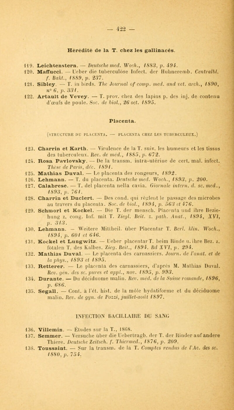 42-2 Hérédité de la T. chez les gallinacés. Il'.t. Leichtenstern. — Deutsche med. Woch., 1883, p. 'i9'i. 120. Maffucci. — L'eber die tuberculose Infect. (1er Ilulmeremb. Centralbl. f. Bakt., 1889, p. 2.37. 121. Sibley. — T. in birds. The Journal ofcomp. med. and vet. arch., 4890, n° 6, p. 334. 122. Artault de Vevey. — T. prov. chez des lapins p. des inj. de contenu d'oeufs de poule. Soc. de biol., 26 oct. ISH.'i. Placenta. (STBICTUHE DU PLACENTA. — PLACENTA CHEZ LES TUBERCULEUX.) 123. Charrin et Karth. — Virulence de la T. suiv. les humeurs et les tissus des tuberculeux. Rev. de méd., 1885, p. 672. 124. Rosa Pavlovsky. — De la transm. intra-utérine de cert. mal. infect. Thèse de Paris, déc. 1891. 125. Mathias Duval. — Le placenta des rongeurs, 1892. 126. Lehmann. — T. du placenta. Deutsche med. Woch., 4893, p. 200. 127. Calabrese. — T. del placenta nella cavia. Giornale intern. d. se. med., 4S93, p. 76*/. 128. Charrin et Duclert. — Des cond. qui règlent le passage des microbes au travers du placenta. Soc. de Mol., 1894, p. 563 et 176. 129. Schmorl et Kockel. — Die T. der mensch. Placenta und ihre Bezie- hung z. cong. Inf. mil T. Ziegl. Beit. z. paih. Anat., 1894, XVI, p. 343. 130. Lehmann. — Weitere Miltheil. ûber Placentar T. Berl. klin. Woch., 1894, p. 601 et 646. 131. Kockel et Lungwitz. — l'eber placentar T. beim Rinde u. ihre Bez. z. fôtalen T. des Kalbes. Zieg. Beit., 1894. Bd XVI, p. 291. 132. Mathias Duval. — Le placenta des carnassiers. Journ. de Vanat. et de laphys., 1893 et 4895. 133. Retterer. — Le placenta des carnassiers, d'après H. Mathias Duval. Rev. gén. des se. pures et appl., nov. 1895, p. 993. 134. Durante. — Du déciduome malin. Rev. med. de la Suisse romande, IS96, p. 686. 135. Segall. — Conl. à l'ét. hist. de la môle hydatiforme et du déciduome malin. 7tei>. de gyn. de Pozzi, juillet-août 1897. INFECTION BACILLAIRE DU SANG 136. Villemin. — Éludes sur la T., 1868. 137. Semmer. — Versuche iiber die L'eberlragb. der T. der Rinder auf andere Thiere. Deutsche Zeitsch. f. Thiermed., IS76, p. 209. 138. Toussaint. — Sur la transm. de la T. Comptes rendus de l'Ac. des se. ISSU, p. lii',.