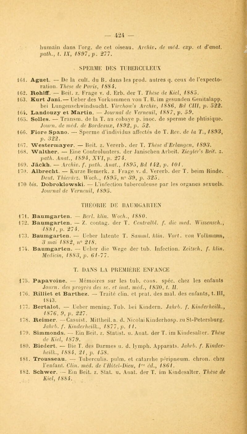 humain dans l'org. de cet oiseau. Archiv. de rrtéd. cxp. et d'anal, patk., t. IX, 1897,p. 277. SPERME DES TUBERCULEUX 161. Aguet. — De la cuit, du 15. dans les prod. autres q. ceux de l'expecto- ration. Thèse de Paris, 1884. 162. Hohlff. — lîeil. z. Frage v. d. Erb. der T. Thèse de Kiel, 1885. Ii;:i. Kurt Jani.— Ueber des Yorkommen von T. B. im gesunden Genitalapp. bei Lungenschwindsucht. Virchoufs irchiv, 1880, B<l CIII, p. 622. Iiii-, Landouzy et Martin. — Journal de Verneuil, i887, p. 59. 105. Solles. — Transm. de la T. au cobaye p. inoc. de sperme de phtisique. Jauni. de méd. de Bordeaux, 1892, p. 62. U'iO. Fiore Spano. — Sperme d'individus affectés de T. Rev. de la T., 1893, p. 322. 167. Westermayer. — lîeit. z. Vererb. der T. Thèse d'Erlangen, IS93. 168. Walther. — Eine Controlunters. der Janischen Arbeit. Ziegter's IlcU. z. path. Anat., IS94,XVI,p. 274. 169. Jâckh. — Archiv. f. path. Anal., 1895, lld l'i2, p. loi. 171. AlbrecLt. — Kurze Bemerk. z Krage v. d. Vererb. der T. beim Rinde. Deut. Thier&rz. Woch., 1893, n° 39, p. 325. 170 bis. Dobroklowski. — L'infection tuberculeuse par les organes sexuels. Journal de Verneuil, 1895. THÉORIE DE BAUMGARTEN 171. Baumgarten. — Bèrl. Min. Woch., ISSO. 172. Baumgarten. — Z. conlag. der T. Centralbl. /'. die med. Wissensch., 1884, p. 27 i. 173. Baumgarten.— Ober latente T. Saniiul. Min. Vort. uon Vvlkmann, 3 mai 4882, n° 21 S. 174. Baumgarten. — LVber die Wege der tub. Infection. Zeilsch. /'. Min. Mediein, 18S3, p. 01-77. T. DANS LA PREMIÈRE ENFANGE i'r\. Papavoine. — Mémoires sur les tub. cous. spéc. chez les enfants Joiirn. des progrès des se. et inst. med., 1830, t. IL 170. Rilliet et Barthez. — Traité clin, et prat. des mal. des enfants, t. III, 1843. 177. Bertalot. — Ueber mening. Tub. bei Kindern. Jahrb. f. Kinderheilk., 1876, 9, p. 227. 17s. Reimer. —Casuist. Mittheil.a. d. Nicolai Kinderhosp. zu St-Petersburg. Jahii>. f. Kinderheilh., 1877, p. II. 179. Simmonds. — Ein Beil. z. Statist. u. Anat. der T. im Kindesalter. Thèse de Kiel, 1879. lso. Biedert. — Die T. des Darmes u. d. Ivmph. Apparats. Jahrb. f. Kinder- heilh., 1884, 21, p. 458. 181. Trousseau. — Tuberculis. pulm. et catarrhe péripneum. chron. chez l'enfanl. Clin. méd. de l'Holel-Dieu, 1 éd., 1864. 182. Schwer. — Ein Beit. z. Stat. u. Anat. der T. im Kindesalter. Thèse de Kiel, 1884.