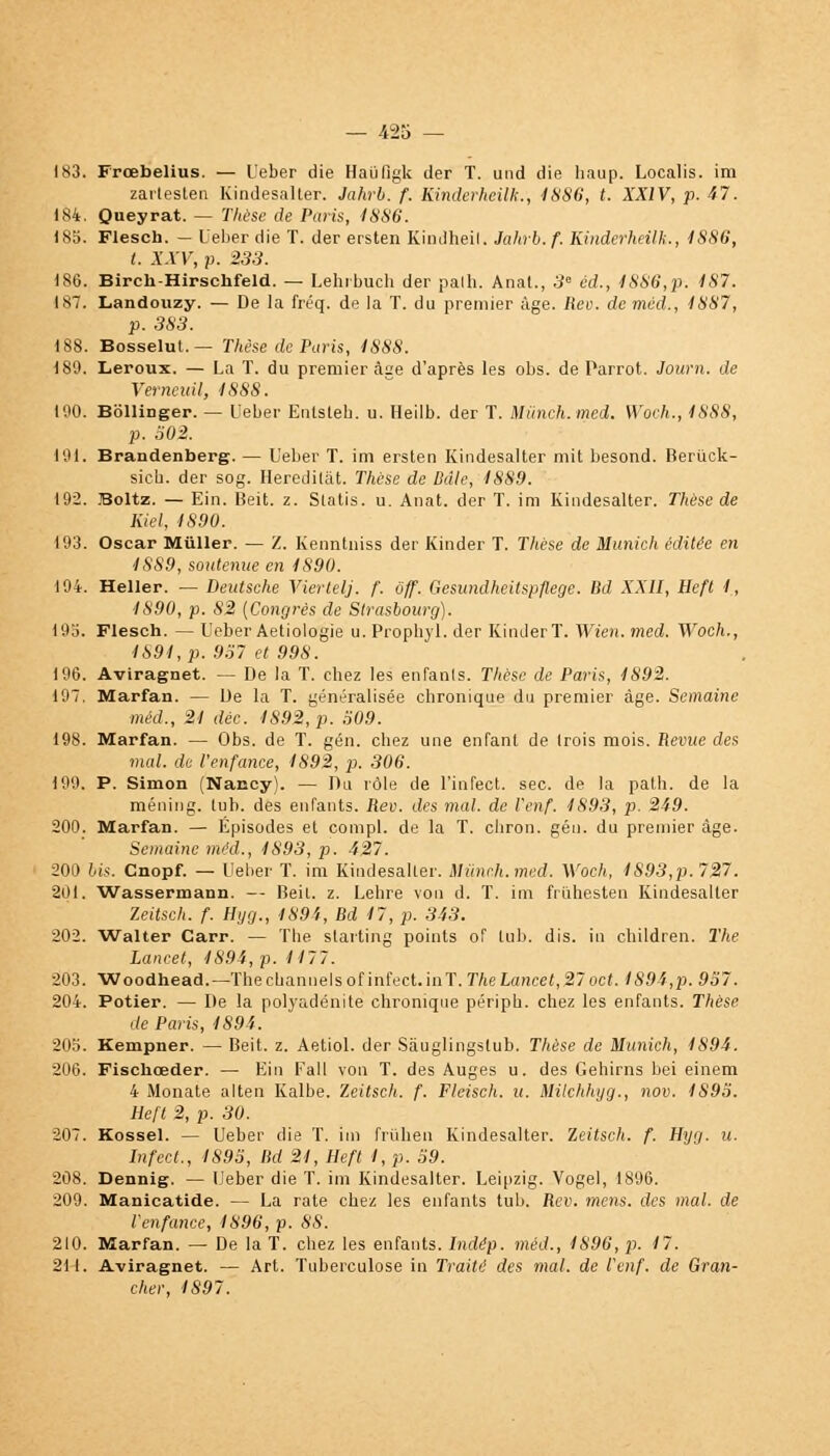 183. Froebelius. — Ueber die Haùfigk der T. und die haup. Localis. im zartesten Kindesalter. Jahrb. f. Kinderheilk., 4886, t. XXIV, p. 47. 184. Queyrat. _ Thèse de Paris, 4886. 185. Flesch. — l'eber die T. der ersten Kindheil. Jahrb. f. Kinderheilk., 1886, t. XXV, p. 233. 186. Birch-Hirschfeld. — Lehibuch der palh. Anat., 3e éd., 4886,p. 487. 187. Landouzy. — De la fréq. de la T. du premier âge. Rev. de méd., 4887, p. 383. 188. Bosselut. — Thèse de Paris, 4888. 180. Leroux. — La T. du premier àae d'après les obs. de Parrot. Journ. de Verneuil, 4888. 190. Bôllinger. — Ueber Entsteb. u. Heilb. der T. Miinch.med. Woch., 4888, p. 502. 191. Brandenberg. — Ueber T. im ersten Kindesalter mit besond. Berûck- sieb. der sog. Heredilât. Thèse de Ddle, 4889. 192. Boltz. — Ein. Beit. z. Slatis. u. Anat. der T. im Kindesalter. Thèse de Kiel, 4890. 193. Oscar Miiller. — Z. Kenntniss der Kinder T. Thèse de Munich éditée en 4889, soutenue en 4890. 194. Heller. — Deutsche Viertelj. f. ôff. Gesundheitspflege. Bd XXII, Eeft 4, 1890, p. 82 (Congrès de Strasbourg). 193. Flesch. — Ueber Aetiologie u. Propbyl. der Kinder T. Wien. med. Woch., 4894, p. 957 et 998. 196. Aviragnet. — De la T. chez les enfanls. Thèse de Paris, 4892. 197. Marfan. — De la T. généralisée chronique du premier âge. Semaine méd., 24 déc. 4892, p. 509. 198. Marfan. — Obs. de T. gén. chez une enfant de trois mois. Revue des mal. de l'enfance, 4S92, p. 306. 199. P. Simon (Nancy). — Du rôle de l'infect, sec. de la path. de la méning. tub. des enfants. Rev. des mal. de l'enf. 4893, p. 249. 200. Marfan. — Épisodes et compl. de la T. chron. gén. du premier âge. Semaine méd., 1893, p. 427. 200 bis. Cnopf. — Ueber T. im Kindesalter. Mûnch.med. Woch, 1893,p. 727. 201. Wassermann. — Beit. z. Lehre von d. T. im friihesten Kindesalter Zeitsch. f. H y g., 1894, Bd 47, p. 343. 202. Walter Carr. — The starting points of tub. dis. in children. The Lancet, 4894, p. 4177. 203. Woodhead.— Thechannelsof infect.inT. The Lancet,27oct. 4894,p. 957. 204. Potier. — De la polyadénité chronique périph. chez les enfants. Thèse de Paris, 4894. 205. Kempner. — Beit. z. Aetiol. der Sàuglingslub. Thèse de Munich, 4894. 206. Fischceder. — Ein Fall von T. des Auges u. des Gehirns bei einem 4 Monate alten Kalbe. Zeitsch. f. Fleisch. u. Milchhyg., nov. 4895. Heft 2, p. 30. 207. Kossel. — Ueber die T. im fruhen Kindesalter. Zeitsch. f. Hyg. u. Infect., 1895, Bd 24, Heft I, p. 59. 208. Dennig. — Ueber die T. im Kindesalter. Leipzig. Vogel, 1896. 209. Manicatide. — La rate chez les enfants tub. Rev. mens, des mal. de l'enfance, 4896, p. 88. 210. Marfan. — De la T. chez les enfants. Indép. méd., 4896, p. 17. 211. Aviragnet. — Art. Tuberculose in Traité des mal. de l'enf. de Gran- cher, 1897.