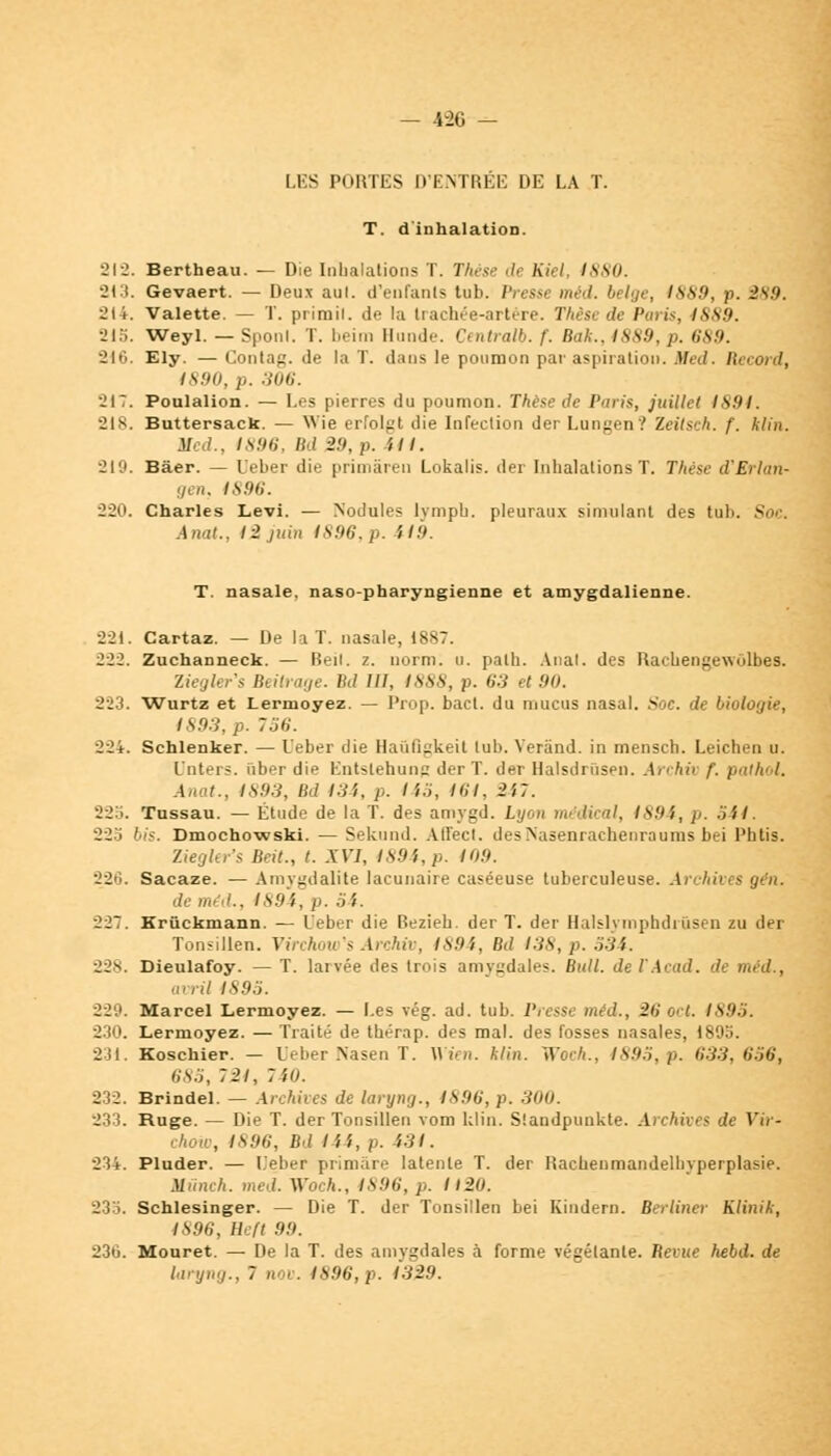 — 42G — LES PORTES D'ENTRÉE DE LA T. T. d'inhalation. 212. Bertheau. — Die Inhalations T. Thèse de Kiel, Issu. 2t3. Gevaert. — Deux aul. d'enfants tub. Presse méd. belge, (889, p. 2s.'». 214. Valette. — T. prirail. de la trachée-artère. Thèse de Paris, ISS9. 215. Weyl. — Sponl. T. beim Hunde. Centrait, f. Bdk., ISSU. p. 689. 216. Ely. —Contag.de la T. dans le poumon par aspiration. Med. Record, 1890, p. 306. JIT. Poulalion. — Les pierres du poumon. Thèse de Pniis, juillet IS91. 218. Buttersack. — Wie erfolgt die Infection der Lungen? Zeitsch. f. klin. Med., 1896, Bd 29, p. il I. 219. Bâer. — Ueber die primâren Lokalis. der Inhalations T. Thèse d'Erlan- tjen, 4S96. 220. Charles Levi. — Nodules lymph. pleuraux simulant des tub. Si AnaL, I i juin 1S!)6.p. il!). T. nasale, naso-pharyngienne et amygdalienne. 221. Cartaz. — De la T. nasale, 1887. 222. Zuchanneck. — Heil. z. norm. u. palh. Anal, des Rachengevvolbes. Ziegler's Beitï<i;le. M III. /.S.SA, p. H:i et 90. 223. Wurtz et Lermoyez. — Prop. bact. du mucus nasal. Soc. de biol* 1893, p. 756. 224. Schlenker. — Ueber die Haûfigkeit tub. Yerând. in mensch. Leichen u. L'nters. iiber die Entslehung der T. der Halsdrûsen. Archiv f. pathol. Anat., 1893, Bd 134, p. 145, 164, 247. 225. Tussau. — Étude de la T. des amygd. Lyon médical, 1894, p. 541. 225 bis. Dmochowski. — Sekund. AITecl. des>'asenrachenraunis bei Phtis. Ziegler's Beit., t. XVI, 1894, p. 109. 226. Sacaze. — Amygdalite lacunaire caséeuse tuberculeuse. Archives gèn. de méd., 1894, p. 54. 227. Krûckmann. — Ueber die Bezieb. der T. der Halslymphdiùsen zu der Tonsillen. Virchow's Archiv, 1894, Bd 138, p. 534. 228. Dieulafoy. — T. larvée des trois amygdales. Bull. deVAcad. de méd., avril 1895. 229. Marcel Lermoyez. — Les vég. ad. tub. Presse méd., 2ti oct. 1895. 230. Lermoyez. — Traité de tbérap. des mal. des fosses nasales, 1895. 231. Koschier. — Ueber .Nasen T. n'ira, klin. Woch., 1895, p. 633, 656, 685, 72/, 740. 232. Brindel. — Archives de laryng., 1896, p. 300. 233. Ruge. — Die T. der Tonsillen vom klin. Slandpunkte. Archives de Yir- ehow, 1896, Bd 144, p. 431. 234. Pluder. — Ueber primâre latente T. der Rachenmandelbvperplasie. Mvnch. med. Woch., 1896, p. 1120. 233. Schlesinger. — Die T. der Tonsillen bei Kindern. Berliner Klinik, 1896, Ihft 99. 236. Mouret. — De la T. des amygdales à forme végétante. Bévue hebd. de