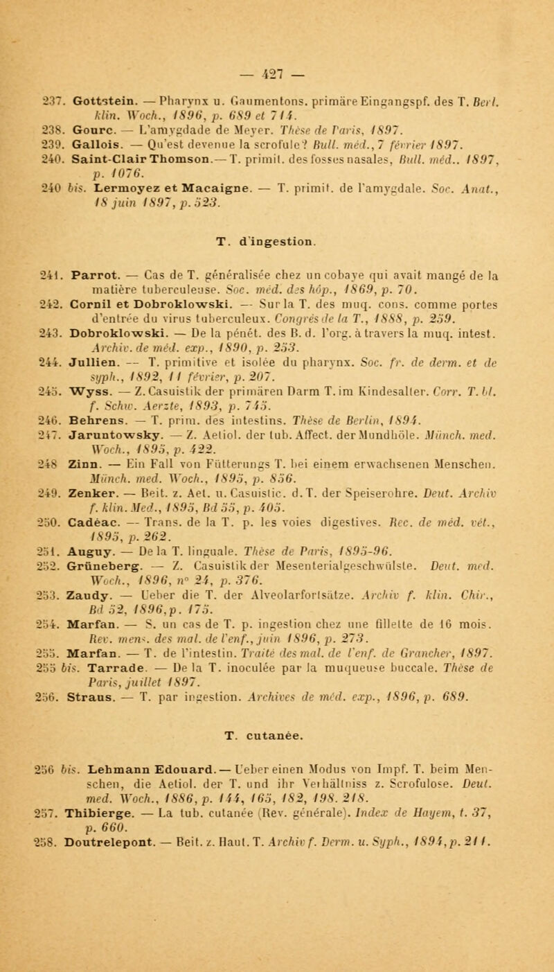 237. Gottstein. —Pharynx u. Gaumentons. primàreEingangspf. des T. Bei I. Min. Wock., 1896, p. 689 et 7li. 238. Gonrc. — L'amygdade de Meyer. Thèse de raris, 1897. 230. Gallois. — Qu'est devenue la scrofule'.' Bull, mé /., 7 février IS97. 240. Saint-Clair Thomson.— T. primil. des fosses nasales, Bull. méd.. IS97. p. 1076. 240 bis. Lermoyez et Macaigne. — T. primit. de l'amygdale. Soc Anat., IS juin IS97, p. ,ï23. T. d'ingestion. 241. Parrot. — Cas de T. généralisée chez un cobaye qui avait mangé de la matière tuberculeuse. Soc. méd'. d:s hop., IS69, p. 70. 242. Cornil et Dobroklowski. — Sur la T. des muq. cons. comme portes d'entrée du virus tuberculeux. Congrès de la T., 1888, p. 259. 243. Dobroklowski. — De la pénét. des B. d. l'org. à travers la muq. intest. Archiv.de méd. exp., IS90, p. 253. 244. Jullien. — T. primitive et isolée du pharynx. Soc. fr. de derm. et de syph., 1892, Il février, p. 207. 24.'i. Wyss. — Z.Casuistik der primàren Daim T.im Kindesaller. Corv. T. bl. f. Schw. Aerzte, 1893, p. 7 i5. 246. Behrens. — T. prim. des intestins. Thèse de Berlin. 1894. OiT. Jaruntowsky. — Z. Aetiol. der lub. Affect. der.Mundbôle. Miinch. med. Woch., 1893, p. 422. 248 Zinn. — Ein Fall von Fùtterungs T. bei einem erwachsenen Menschen. Mûnch. med. Woch.. 1895, p. 856. 249. Zenker. — Beit. z. Ael. u. Casuislic. d.T. der Speiserohre. Deut. Archiv f. klin. Med., 1893, Bd 55, p. i05. 250. Cadèac. — Trans. de la T. p. les voies digestives. Rec. de méd. vét., 1895, p. 262. 251. Auguy. — Delà T. linguale. Thèse de Paris, 1895-96. 2:.2. Grûneberg. — Z. Casuislikder Mesenterialgeschwûlste. Deut. med. Woch., 1896, n« 21, p. 376. 353. Zaudy. — L'eber die T. der Alveolarforls;itze. Archiv f. klin. Chir., Bd 52, 1896,p. 175. 254. Marfan. — S. un cas de T. p. ingestion chez une tillelte de 16 mois. Rev. mens, des mal. de ienf.,juin 1896, p. 273. 255. Marfan. — T. de l'intestin. Traité des mal. de l'enf. de Grancher, 1897. 25b bis. Tarrade. — Delà T. inoculée par la muqueuse buccale. Thèse de Paris, juillet IS97. 256. Straus. — T. par ingestion. Archives de méd. exp., IS96,p. 689. T. cutanée. 256 bis. Lehmann Edouard. — L'eber einen Modus von Impf. T. beim Men- schen, die Aetiol. der T. und ihr Veihàllniss z. Scrofulose. Deut. med. Woch., 1886, p. l'il, 165, 182, 198.218. 257. Thibierge. — La tub. cutanée (Rev. générale). Index de Hayem, t. 37, p. 660. 258. Doutrelepont. — Beil. z. Ilaul.T. A) chir f. Derm. u.Sypk., 189',,p. 211.