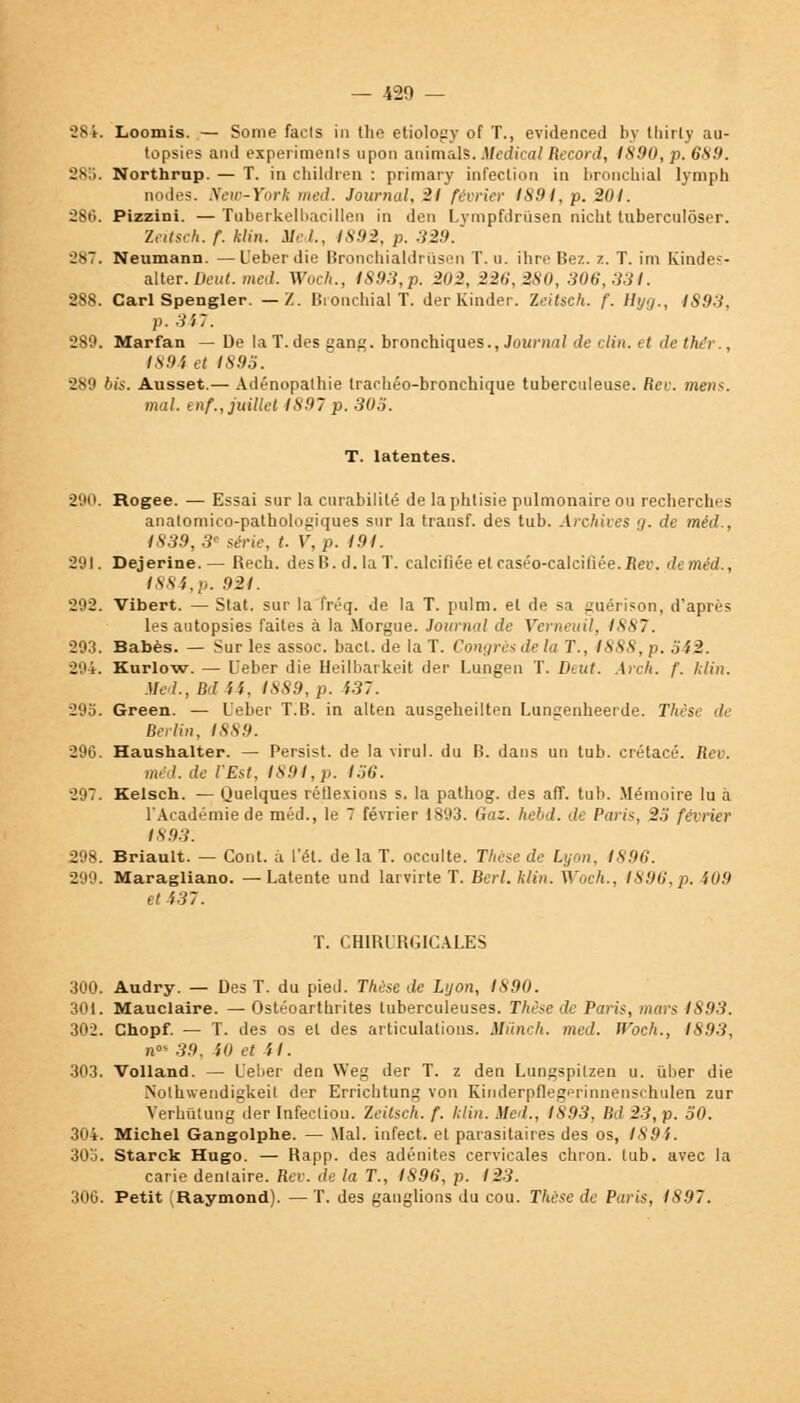 884. Loomis. — Sonie facls in the etiology of T., evidenceil bj thirly au- topsies aiul experinienls upon animal?. Médical Record, 1890, p. 689. -s!>. Northrnp. — T. in children : primary infection in bronchial lymph nodes. New-York med. Journal, 21 février 1891, p. 201. 286. Pizzini. — Tuberkelbacillen in den Lympfdriisen nicht tuberculôser. Zeitsch. f. klin. Med., 1892, p. 329. 287. Neumann. —L'eberdie Bronchialdrùsen T. u. ihre Bez. z. T. im Kindes- alter. Deut. med. Woch., 1893, p. 202, 226,280, 306,331. 288. Cari Spengler. — Z. Bronchial T. der Kinder. Zeitsch. f. Hyg., IS93. p. 347. 280. Marfan — De la T. des gang, bronchiques., Journal de clin, et dethér., 1894 et I89S. 289 bis. Ausset.— Adénopalhie trachéo-bronchique tuberculeuse, fier. mens. mal. enf., juillet 1891 p. 303. T. latentes. 290. Rogee. — Essai sur la curabilité de la phtisie pulmonaire ou recherches anatomico-pathologiques sur la transf. des tub. Archives g. de méd., 1839, 3e série, t. V, p. 194. 291. Dejerine.— Rech. desB.d.laT. calcifiée et caséo-calcilîée.iter. deméd., 1884,p. 921. 292. Vibert. — Stat. sur la fréq. de la T. pulm. et de sa guérison, d'après les autopsies faites à la Morgue. Journal de Verneuil, 1887. 293. Babès. — Sur les assoc. bact. de la T. Congre* de la T., ISS8, p. oi2. 294. Kurlow. — Ueber die Heilbarkeit der Lungen T. Deut. Arch. f. klin. Med., Mât, 1889, p. 137. 295. Green. — Ueber T.B. in alten ausgeheilten Lungenheerde. Thèst Berlin, IS89. 296. Haushalter. — Persist. de la viral, du B. dans un tub. crétacé. Rcv. méd. de l'Est, 1891,p. I36. 297. Kelsch. — Quelques réflexions s. la pathog. des aff. tub. Mémoire lu à l'Académie de méd., le 7 février 1893. Gaz. hebd. de Paris, 2.ï février 1893. 298. Briault. — Cont. à l'ét. de la T. occulte. Thèse de Lyon. 1896. 299. Maragliano. — Latente und larvirte T. Berl. klin. Woch., 189(1, p. i09 et 437. T. CHIRURGICALES 300. Audry. — Des T. du pied. Thèse de Lyon, 1890. 301. Mauclaire. — Ostéoarturites tuberculeuses. Thèse de Paris, mars 1893. 302. Chopf. — T. des os et des articulations. Mûnch. med. Woch., 1893, u» 39. il) et il. 303. Volland. — L'eber den Weg der T. z den Lungspitzen u. ûber die Nolhwendigkeit der Errichtung von Kinderpflegerinnenschulen zur Verhûtung der Infection. Zeitsch. f. klin. Med., 1893, Bd 23, p. 50. 304. Michel Gangolphe. — Mal. infect, et parasitaires des os, 1894. 30b. Starck Hugo. — Rapp. des adénites cervicales chron. tub. avec la carie dentaire. Rev. de la T., IS96, p. 123. 306. Petit (Raymond). — T. des ganglions du cou. Thèse de Paris, 1897.