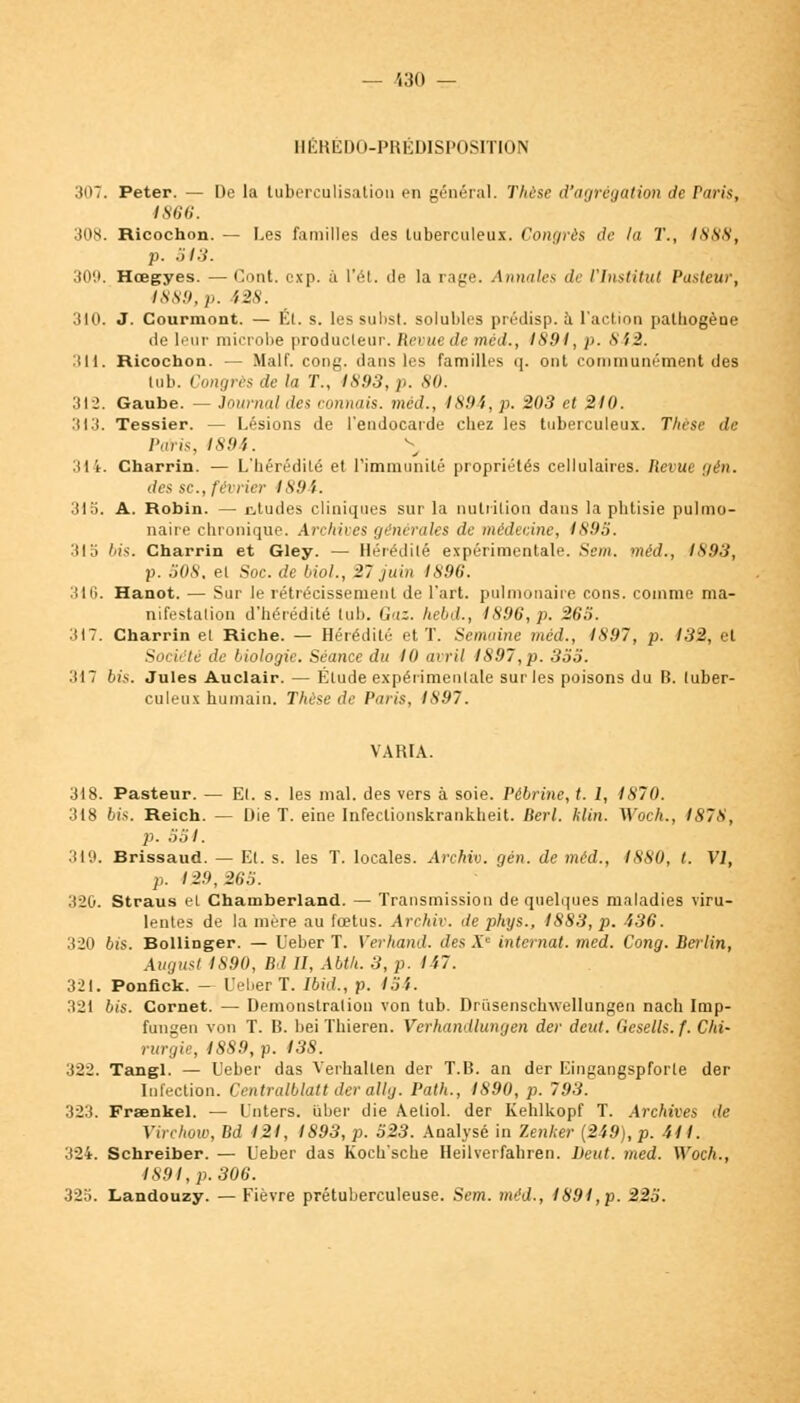 — /i30 — HÉREDO-PRÉDISPOSITION 307. Peter. — De la luberculisution en général. Thèse d'agrégation de raris, 1866. 308. Ricochon. — Les familles des tuberculeux. Congrès de la T., I\ss, p. .)/.■)•. 309. Hœgyes. —Cont. cxp. à l'ét. <lf la rage. Annales de l'Institut Pasteur, 1889, p. i2s. 310. J. Courmont. — Kl. s. les subst. solubles prédisp. à l'action palhogèue de leur microbe producteur. Revue de méd., 1891, p. 842. 311. Ricochon. — Malf. cong. dans les familles q. ont communément des lub. Congrès de la T., 4893, p. 80. 312. Gaube. — Journal des commis, méd., 1894, p. 203 et 210. 313. Tessier. — Lésions de l'endocarde chez les tuberculeux. Tlicsi' de Paris, 189',. \ 314. Charrin. — L'hérédité et l'immunité propriétés cellulaires. Revue gén. des se., fa i1er 1894. 315. A. Robin. — atudes cliniques sur la nutrition dans la phtisie pulmo- naire chronique. Archives générales de médecine, 1898. :!IS bis. Charrin et Gley. — Hérédité expérimentale. Sem. méd., 1893, p. 508. et Soc. de Mol., 27 juin 1896. 316. Hanot. — Sur le rétrécissement de l'art, pulmonaire cons. comme ma- nifestation d'hérédité lub. Gaz. hebd., 1896,p. 263. 317. Charrin et Riche. — Hérédité et T. Semaine méd., 1897, p. 132, et Société de biologie. Séance du 10 avril 1897, p. 353. :il7 bis. Jules Auclair. — Élude expérimentale sur les poisons du B. tuber- culeux humain. Thèse de Paris, 1897. VARIA. 318. Pasteur. — El. s. les mal. des vers à soie. Pêbriyie, t. I, 1870. 318 bis. Reich. — Die T. eine Infeclionskrankheit. Berl. klin. Woch., 1878, p. 351. 319. Brissaud. — El. s. les T. locales. Archiv. gén. de méd., 1880, t. VI, p. 129, 265. 320. Straus el Chamberland. — Transmission de quelques maladies viru- lentes de la mère au fœtus. Archiv. de phys., 1883, p. 436. 320 6îs. Bollinger. — L'eber T. Verhand. des Ac internat, med. Cong. Berlin, August 1S90, Bd 11, Abth. 3, p. 147. 321. Ponfick. — UeberT. Ibid., p. 154. 321 bis. Cornet. — Démonstration von tub. Drusenschwellungen nach Imp- fungen von T. Iî. bei Thieren. Verhandluwjen der deut. Gcsells.f. Chi- rurgie, 1889, p. 138. :S22. Tangl. — L'eber das Verhallen der T.B. an der Eingangspforle der Infection. Ccntralblalt der allg. Path., 1890, p. 793. 323. Fraenkel. — L'nters. liber die Aetiol. der Kehlkopf T. Archives de Ytrchow, Bd 121, 1893, p. '623. Analysé in Zenfter (249), p. 411. 324. Schreiber. — Ueber das Koch'sche Heilverfahren. Deut. med. Woch., 1891, p. 306. 325. Landouzy. — Fièvre prétuberculeuse. Sem. méd., 1891, p. 223.