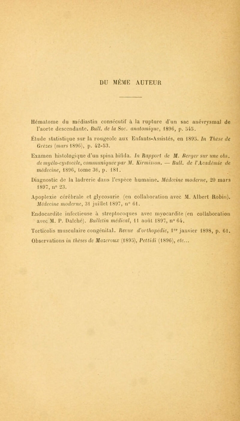 DU MKME AUTEUR Hématome du médiastin consécutif à la rupture d'un sac anévrysmal de l'aorte descendante. Bull, de la Soc. anatomique, 1890, p. 545. Étude statistique sur la rougeole aux Enfants-Assistés, en 1893. In Thèse de Grezes (murs 1896), p. 42-53. Examen histologique d'un spina bifida. In Rapport de il. Berger sur une obs. </. myélo-cystocèle, communiquée par M. Kirmisson. — Hull. de F Académie de médecine, 1890, tome 36, p. 181. Diagnostic de la ladrerie dans l'espèce humaine. Médecine moderne, 20 mars 1897. n 23. Apoplexie cérébrale et glycosurie (en collaboration avec M. Albert Robin). .!/■ dei \ne moderne, 31 juillet 1897, n° 61. Endocardite infectieuse à streptocoques avec mvocardile en collaboration avec M. P. Dalché). Bulletin médical, 11 août 1897, n°64. Torticolis musculaire congénital. Beiue d'orthopédie, 1er janvier 1898, p. 61. Observations in thèses de Mazeroux (1895), Pettidi (1896), etc..