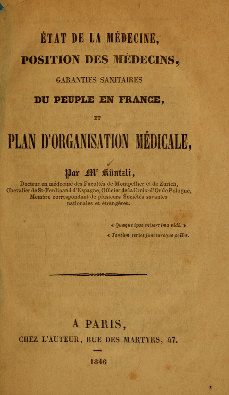 POSITION DES MÉDECINS, GARANTIES SANITAIRES DU PEUPLE EN FRANGE, ET PLAN D'ORGANISATION MÉDICALE, %ax ittr£iintslt, Docteur en médecine des Facultés de Montpellier et de Zurich, Chevalier de St-Ferdinand d'Espagne, Officier de la Croix-d'Or de Pologne, Membre correspondant de plusieurs Sociétés savantes nationales et étrangères. « Quœque ipse miserrima vidi. » < Tar.tùm sériesjunrjurœquepcllet. A PARIS, CHEZ L'AUTEUR, RUE DES MARTYRS, 47. 184G