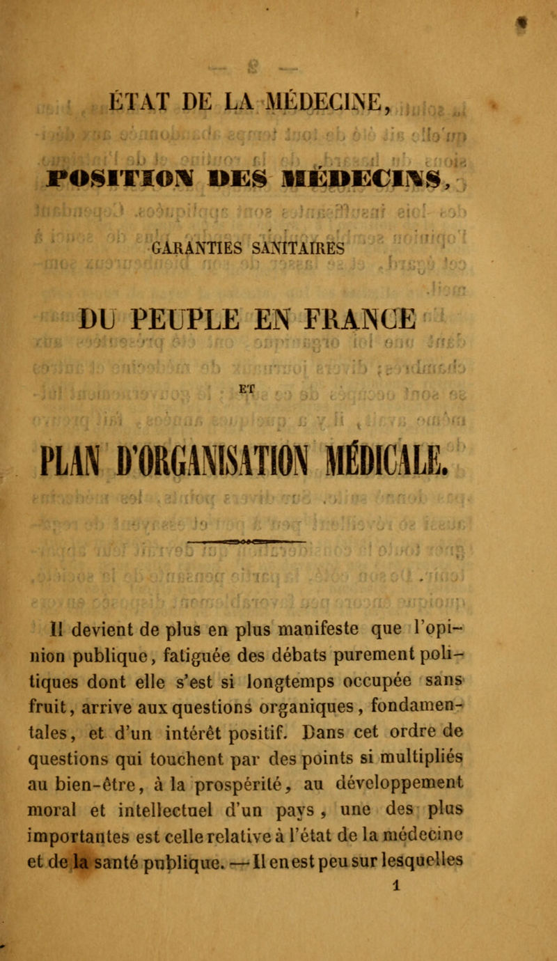 ÉTAT DE LA MÉDECLNE, POSITION MES MÉDECINS GARANTIES SANITAIRES Dti PEUPLE EN FRANCE ET PLAN D'ORGANISATION MÉDICALE. II devient de plus en plus manifeste que l'opi- nion publique, fatiguée des débats purement poli- tiques dont elle s'est si longtemps occupée sans fruit, arrive aux questions organiques, fondamen- tales , et d'un intérêt positif. Dans cet ordre de questions qui touchent par des points si multipliés au bien-être, à la prospérité, au développement moral et intellectuel d'un pays , une des plus importantes est celle relative à l'état de la médecine et de la santé publique. —Il en est peu sur lesquelles