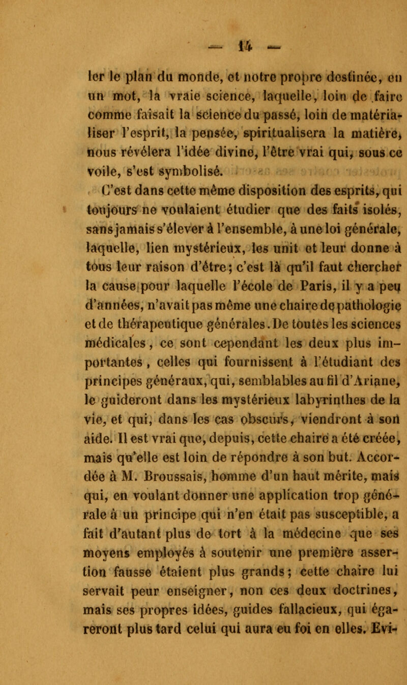 1er le plan du monde, et notre propre destinée, en un mot, la vraie science, laquelle, loin de faire comme faisait la science du passé, loin de matéria- liser l'esprit, la pensée, spiritualisera la matière, nous révélera l'idée divine, l'être vrai qui, sous ce voile, s'est symbolisé. C'est dans cette même disposition de6 esprits, qui toujours ne voulaient étudier que des faits isolés, sans jamais s'élever à l'ensemble, à une loi générale, laquelle, lien mystérieux, les unit et leur donne à tous leur raison d'être ; c'est là qu'il faut chercher la cause pour laquelle l'école de Paris, il y a peq d'années, n'avait pas même une chaire de pathologie et de thérapeutique générales. De toutes les sciences médicales, ce sont cependant les deux plus im- portantes , celles qui fournissent à l'étudiant des principes généraux, qui, semblables au fil d'Ariane, le guideront dans les mystérieux labyrinthes de la vie, et qui, dans les cas obscurs, viendront à son aide. Il est vrai que, depuis, cette chaire a été créée, mais qu'elle est loin de répondre à son but. Accor- dée à M. Broussais, homme d'un haut mérite, mais qui, en voulant donner une application trop géné- rale à un principe qui n'en était pas susceptible, a fait d'autant plus de tort à la médecine que ses moyens employés à soutenir une première asser- tion fausse étaient plus grands; cette chaire lui servait peur enseigner, non ces deux doctrines, mais ses propres idées, guides fallacieux, qui éga- reront plus tard celui qui aura eu foi en elles. Evi-