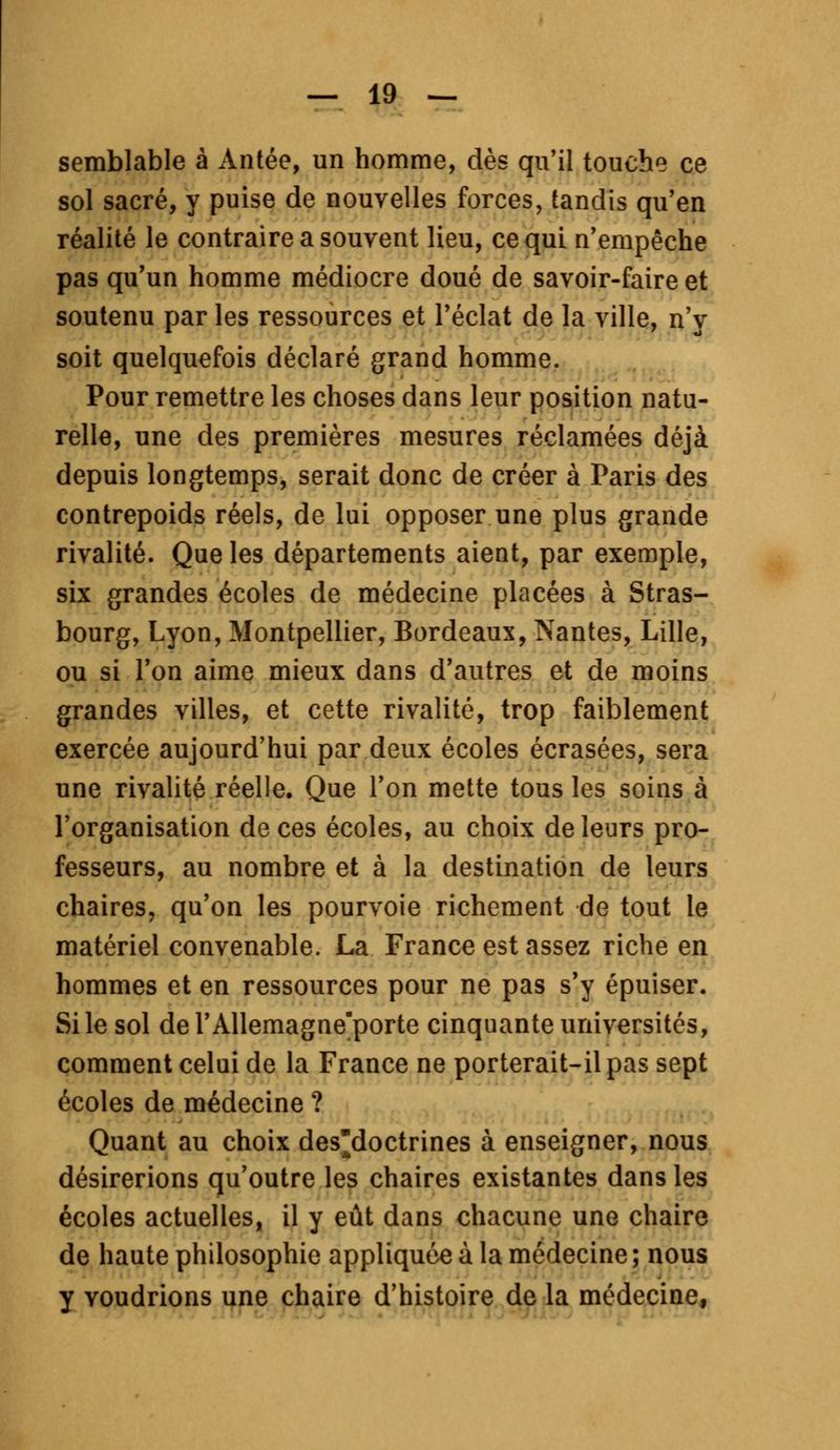 semblable à Antée, un homme, dès qu'il touche ce sol sacré, y puise de nouvelles forces, tandis qu'en réalité le contraire a souvent lieu, ce qui n'empêche pas qu'un homme médiocre doué de savoir-faire et soutenu par les ressources et l'éclat de la ville, n'y soit quelquefois déclaré grand homme. Pour remettre les choses dans leur position natu- relle, une des premières mesures réclamées déjà depuis longtemps, serait donc de créer à Paris des contrepoids réels, de lui opposer une plus grande rivalité. Que les départements aient, par exemple, six grandes écoles de médecine placées à Stras- bourg, Lyon, Montpellier, Bordeaux, Nantes, Lille, ou si l'on aime mieux dans d'autres et de moins grandes villes, et cette rivalité, trop faiblement exercée aujourd'hui par deux écoles écrasées, sera une rivalité réelle. Que l'on mette tous les soins à l'organisation de ces écoles, au choix de leurs pro- fesseurs, au nombre et à la destination de leurs chaires, qu'on les pourvoie richement de tout le matériel convenable. La France est assez riche en hommes et en ressources pour ne pas s'y épuiser. Si le sol del'Allemagne'porte cinquante universités, comment celui de la France ne porterait-il pas sept écoles de médecine ? Quant au choix des'doctrines à enseigner, nous désirerions qu'outre les chaires existantes dans les écoles actuelles, il y eût dans chacune une chaire de haute philosophie appliquée à la médecine ; nous y voudrions une chaire d'histoire de la médecine,