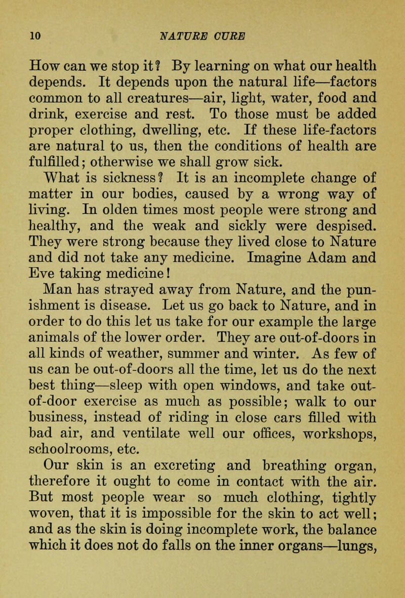 How can we stop it? By learning on what our health depends. It depends upon the natural life—factors common to all creatures—air, light, water, food and drink, exercise and rest. To those must be added proper clothing, dwelling, etc. If these life-factors are natural to us, then the conditions of health are fulfilled; otherwise we shall grow sick. What is sickness? It is an incomplete change of matter in our bodies, caused by a wrong way of living. In olden times most people were strong and healthy, and the weak and sickly were despised. They were strong because they lived close to Nature and did not take any medicine. Imagine Adam and Eve taking medicine! Man has strayed away from Nature, and the pun- ishment is disease. Let us go back to Nature, and in order to do this let us take for our example the large animals of the lower order. They are out-of-doors in all kinds of weather, summer and winter. As few of us can be out-of-doors all the time, let us do the next best thing—sleep with open windows, and take out- of-door exercise as much as possible; walk to our business, instead of riding in close cars filled with bad air, and ventilate well our offices, workshops, schoolrooms, etc. Our skin is an excreting and breathing organ, therefore it ought to come in contact with the air. But most people wear so much clothing, tightly woven, that it is impossible for the skin to act well; and as the skin is doing incomplete work, the balance which it does not do falls on the inner organs—lungs,