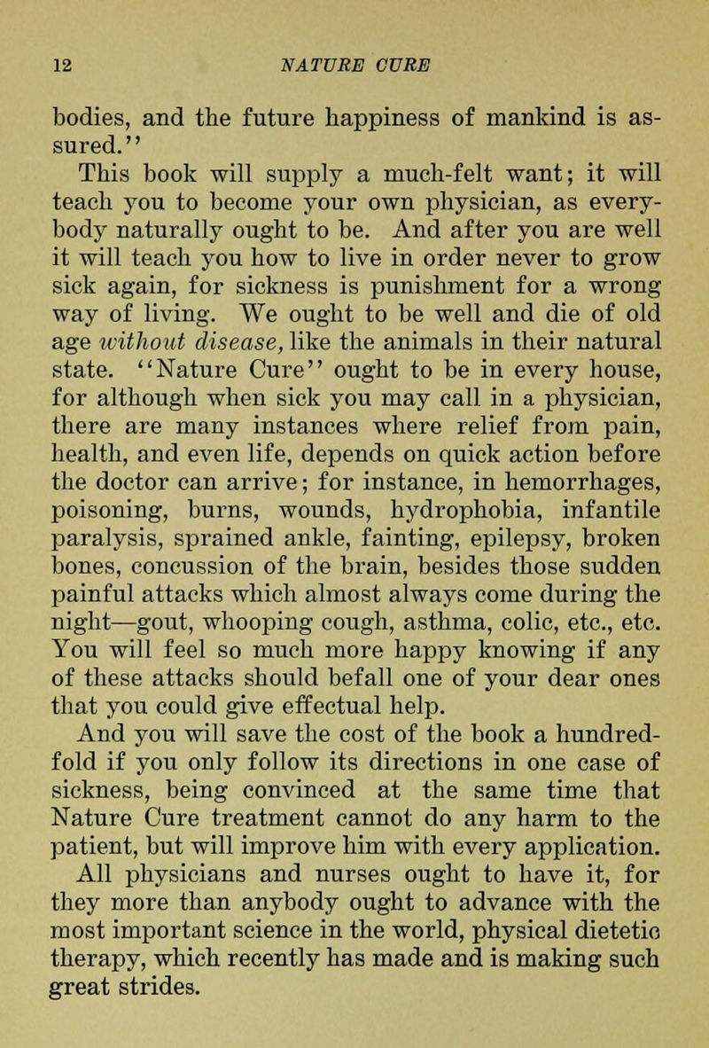 bodies, and the future happiness of mankind is as- sured. '' This book will supply a much-felt want; it will teach you to become your own physician, as every- body naturally ought to be. And after you are well it will teach you how to live in order never to grow sick again, for sickness is punishment for a wrong way of living. We ought to be well and die of old age without disease, like the animals in their natural state. Nature Cure ought to be in every house, for although when sick you may call in a physician, there are many instances where relief from pain, health, and even life, depends on quick action before the doctor can arrive; for instance, in hemorrhages, poisoning, burns, wounds, hydrophobia, infantile paralysis, sprained ankle, fainting, epilepsy, broken bones, concussion of the brain, besides those sudden painful attacks which almost always come during the night—gout, whooping cough, asthma, colic, etc., etc. You will feel so much more happy knowing if any of these attacks should befall one of your dear ones that you could give effectual help. And you will save the cost of the book a hundred- fold if you only follow its directions in one case of sickness, being convinced at the same time that Nature Cure treatment cannot do any harm to the patient, but will improve him with every application. All physicians and nurses ought to have it, for they more than anybody ought to advance with the most important science in the world, physical dietetic therapy, which recently has made and is making such great strides.