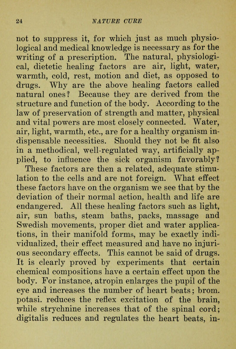 not to suppress it, for which just as much physio- logical and medical knowledge is necessary as for the writing of a prescription. The natural, physiologi- cal, dietetic healing factors are air, light, water, warmth, cold, rest, motion and diet, as opposed to drugs. Why are the above healing factors called natural ones? Because they are derived from the structure and function of the body. According to the law of preservation of strength and matter, physical and vital powers are most closely connected. Water, air, light, warmth, etc., are for a healthy organism in- dispensable necessities. Should they not be fit also in a methodical, well-regulated way, artificially ap- plied, to influence the sick organism favorably? These factors are then a related, adequate stimu- lation to the cells and are not foreign. What effect these factors have on the organism we see that by the deviation of their normal action, health and life are endangered. All these healing factors such as light, air, sun baths, steam baths, packs, massage and Swedish movements, proper diet and water applica- tions, in their manifold forms, may be exactly indi- vidualized, their effect measured and have no injuri- ous secondary effects. This cannot be said of drugs. It is clearly proved by experiments that certain chemical compositions have a certain effect upon the body. For instance, atropin enlarges the pupil of the eye and increases the number of heart beats; brom. potasi. reduces the reflex excitation of the brain, while strychnine increases that of the spinal cord; digitalis reduces and regulates the heart beats, in-