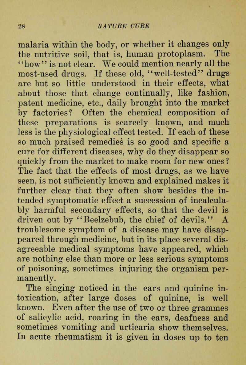 malaria within the body, or whether it changes only the nutritive soil, that is, human protoplasm. The how is not clear. We could mention nearly all the most-used drugs. If these old, well-tested drugs are but so little understood in their effects, what about those that change continually, like fashion, patent medicine, etc., daily brought into the market by factories? Often the chemical composition of these preparations is scarcely known, and much less is the physiological effect tested. If each of these so much praised remedies is so good and specific a cure for different diseases, why do they disappear so quickly from the market to make room for new ones ? The fact that the effects of most drugs, as we have seen, is not sufficiently known and explained makes it further clear that they often show besides the in- tended symptomatic effect a succession of incalcula- bly harmful secondary effects, so that the devil is driven out by Beelzebub, the chief of devils. A troublesome symptom of a disease may have disap- peared through medicine, but in its place several dis- agreeable medical symptoms have appeared, which are nothing else than more or less serious symptoms of poisoning, sometimes injuring the organism per- manently. The singing noticed in the ears and quinine in- toxication, after large doses of quinine, is well known. Even after the use of two or three grammes of salicylic acid, roaring in the ears, deafness and sometimes vomiting and urticaria show themselves. In acute rheumatism it is given in doses up to ten