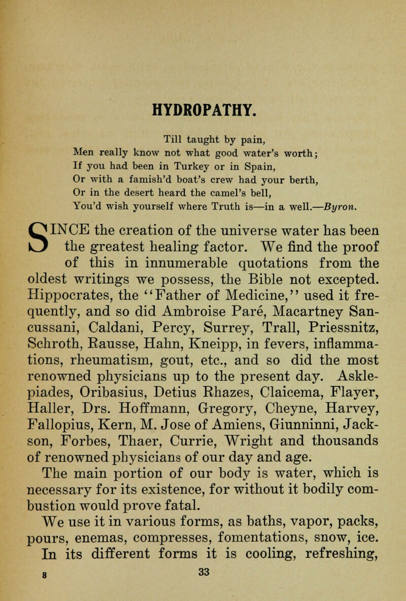 HYDROPATHY. Till taught by pain. Men really know not what good water's worth; If you had been in Turkey or in Spain, Or with a famish'd boat's crew had your berth, Or in the desert heard the camel's bell. You'd wish yourself where Truth is—in a well.—Byron. SINCE the creation of the universe water has been the greatest healing factor. We find the proof of this in innumerable quotations from the oldest writings we possess, the Bible not excepted. Hippocrates, the Father of Medicine, used it fre- quently, and so did Ambroise Pare, Macartney San- cussani, Caldani, Percy, Surrey, Trail, Priessnitz, Schroth, Rausse, Hahn, Kneipp, in fevers, inflamma- tions, rheumatism, gout, etc., and so did the most renowned physicians up to the present day. Askle- piades, Oribasius, Detius Rhazes, Claicema, Flayer, Haller, Drs. Hoffmann, Gregory, Cheyne, Harvey, Fallopius, Kern, M. Jose of Amiens, Giunninni, Jack- son, Forbes, Thaer, Currie, Wright and thousands of renowned physicians of our day and age. The main portion of our body is water, which is necessary for its existence, for without it bodily com- bustion would prove fatal. We use it in various forms, as baths, vapor, packs, pours, enemas, compresses, fomentations, snow, ice. In its different forms it is cooling, refreshing,