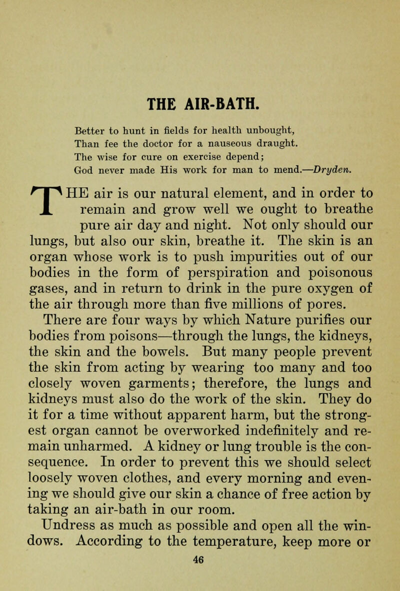 Better to hunt in fields for health unbought, Than fee the doctor for a nauseous draught. The wise for cure on exercise depend; God never made His work for man to mend.—Dryden. THE air is our natural element, and in order to remain and grow well we ought to breathe pure air day and night. Not only should our lungs, but also our skin, breathe it. The skin is an organ whose work is to push impurities out of our bodies in the form of perspiration and poisonous gases, and in return to drink in the pure oxygen of the air through more than five millions of pores. There are four ways by which Nature purifies our bodies from poisons—through the lungs, the kidneys, the skin and the bowels. But many people prevent the skin from acting by wearing too many and too closely woven garments; therefore, the lungs and kidneys must also do the work of the skin. They do it for a time without apparent harm, but the strong- est organ cannot be overworked indefinitely and re- main unharmed. A kidney or lung trouble is the con- sequence. In order to prevent this we should select loosely woven clothes, and every morning and even- ing we should give our skin a chance of free action by taking an air-bath in our room. Undress as much as possible and open all the win- dows. According to the temperature, keep more or