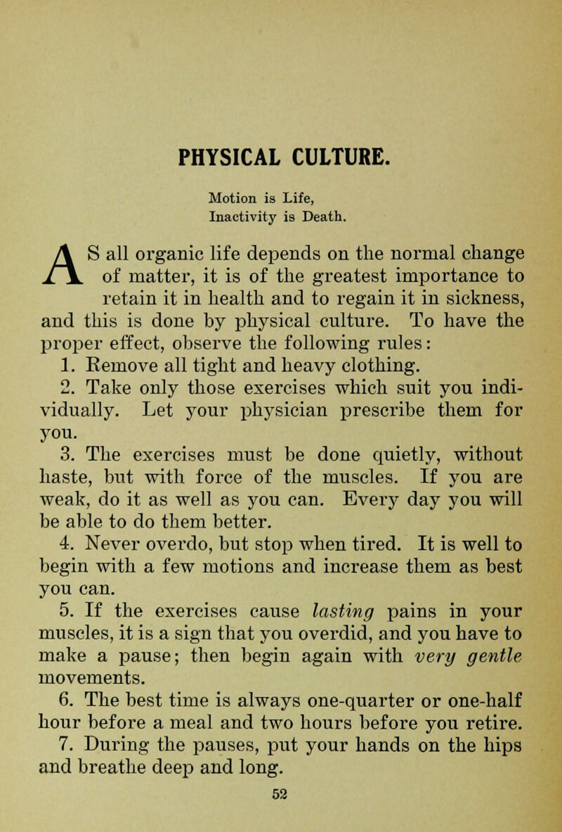 PHYSICAL CULTURE. Motion is Life, Inactivity is Death. AS all organic life depends on the normal change of matter, it is of the greatest importance to retain it in health and to regain it in sickness, and this is done by physical culture. To have the proper effect, observe the following rules: 1. Remove all tight and heavy clothing. 2. Take only those exercises which suit you indi- vidually. Let your physician prescribe them for you. 3. The exercises must be done quietly, without haste, but with force of the muscles. If you are weak, do it as well as you can. Every day you will be able to do them better. 4. Never overdo, but stop when tired. It is well to begin with a few motions and increase them as best you can. 5. If the exercises cause lasting pains in your muscles, it is a sign that you overdid, and you have to make a pause; then begin again with very gentle movements. 6. The best time is always one-quarter or one-half hour before a meal and two hours before you retire. 7. During the pauses, put your hands on the hips and breathe deep and long.