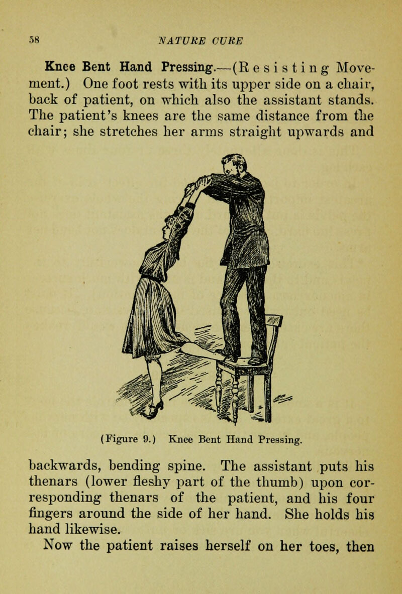 Knee Bent Hand Pressing.—(R e s i s t i n g Move- ment.) One foot rests witli its upper side on a chair, back of patient, on which also the assistant stands. The patient's knees are the same distance from tlie chair; she stretches her arms straight upwards and (Figure 9.) Knee Bent Hand Pressing. backwards, bending spine. The assistant puts his thenars (lower fleshy part of the thumb) upon cor- responding thenars of the patient, and his four fingers around the side of her hand. She holds his hand likewise. Now the patient raises herself on her toes, then