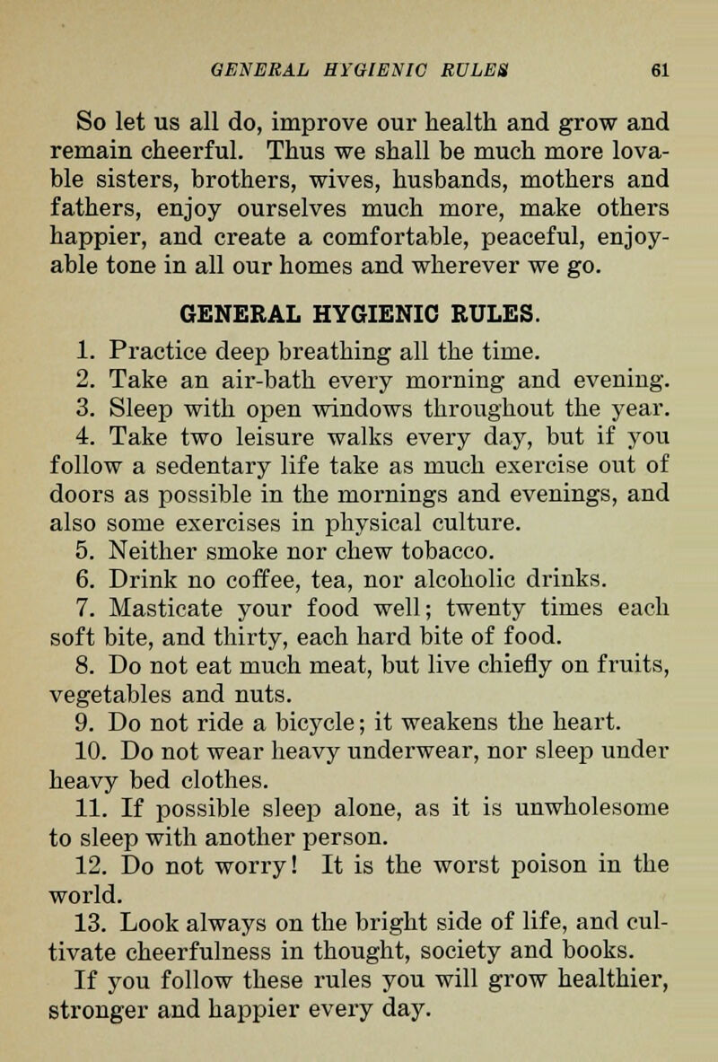 So let US all do, improve our health and grow and remain cheerful. Thus we shall be much more lova- ble sisters, brothers, wives, husbands, mothers and fathers, enjoy ourselves much more, make others happier, and create a comfortable, peaceful, enjoy- able tone in all our homes and wherever we go. GENERAL HYGIENIC RULES. 1. Practice deep breathing all the time. 2. Take an air-bath every morning and evening. 3. Sleep with open windows throughout the year. 4. Take two leisure walks every day, but if you follow a sedentary life take as much exercise out of doors as possible in the mornings and evenings, and also some exercises in physical culture. 5. Neither smoke nor chew tobacco. 6. Drink no coffee, tea, nor alcoholic drinks. 7. Masticate your food well; twenty times each soft bite, and thirty, each hard bite of food. 8. Do not eat much meat, but live chiefly on fruits, vegetables and nuts. 9. Do not ride a bicycle; it weakens the heart. 10. Do not wear heavy underwear, nor sleep under heavy bed clothes. 11. If possible sleep alone, as it is unwholesome to sleep with another person. 12. Do not worry! It is the worst poison in the world. 13. Look always on the bright side of life, and cul- tivate cheerfulness in thought, society and books. If you follow these rules you will grow healthier, stronger and happier every day.