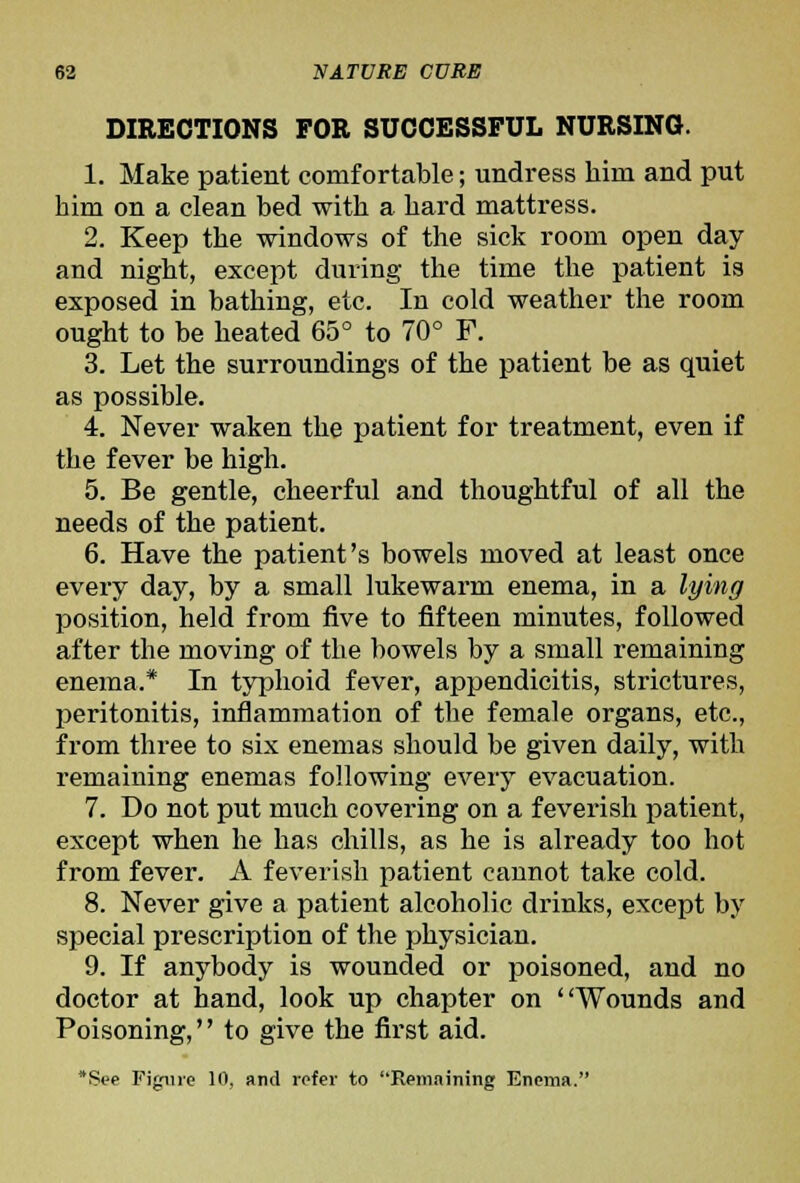 DIRECTIONS FOR SUCCESSFUL NURSING. 1. Make patient comfortable; undress him and put him on a clean bed with a hard mattress. 2. Keep the windows of the sick room open day and night, except during the time the patient is exposed in bathing, etc. In cold weather the room ought to be heated 65° to 70° F. 3. Let the surroundings of the patient be as quiet as possible. 4. Never waken the patient for treatment, even if the fever be high. 5. Be gentle, cheerful and thoughtful of all the needs of the patient. 6. Have the patient's bowels moved at least once every day, by a small lukewarm enema, in a lying position, held from five to fifteen minutes, followed after the moving of the bowels by a small remaining enema.* In typhoid fever, appendicitis, strictures, peritonitis, inflammation of the female organs, etc., f I'om three to six enemas should be given daily, with remaining enemas following every evacuation. 7. Do not put much covering on a feverish patient, except when he has chills, as he is already too hot from fever. A feverish patient cannot take cold. 8. Never give a patient alcoholic drinks, except by special prescription of the physician. 9. If anybody is wounded or poisoned, and no doctor at hand, look up chapter on Wounds and Poisoning, to give the first aid. 'Sec Figure 10, and refer to Rem.tining Enema.