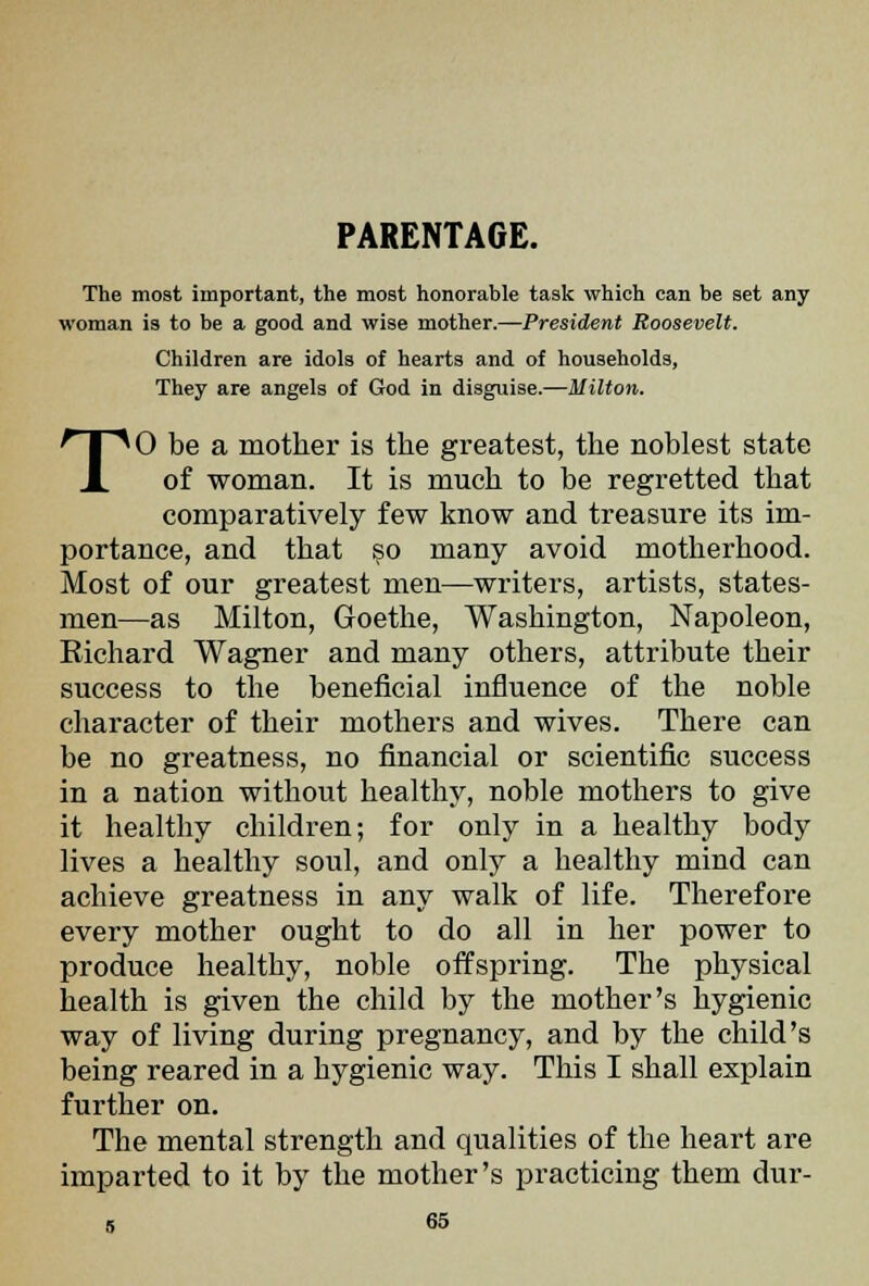 PARENTAGE. The most important, the most honorable task which can be set any woman ia to be a good and wise mother.—President Roosevelt. Children are idols of hearts and of households, They are angels of God in disguise.—Milton. TO be a mother is the greatest, the noblest state of woman. It is much to be regretted that comparatively few know and treasure its im- portance, and that so many avoid motherhood. Most of our greatest men—writers, artists, states- men—as Milton, Goethe, Washington, Napoleon, Richard Wagner and many others, attribute their success to the beneficial influence of the noble character of their mothers and wives. There can be no greatness, no financial or scientific success in a nation without healthy, noble mothers to give it healthy children; for only in a healthy body lives a healthy soul, and only a healthy mind can achieve greatness in any walk of life. Therefore every mother ought to do all in her power to produce healthy, noble offspring. The physical health is given the child by the mother's hygienic way of living during pregnancy, and by the child's being reared in a hygienic way. This I shall explain further on. The mental strength and qualities of the heart are imparted to it by the mother's practicing them dur-