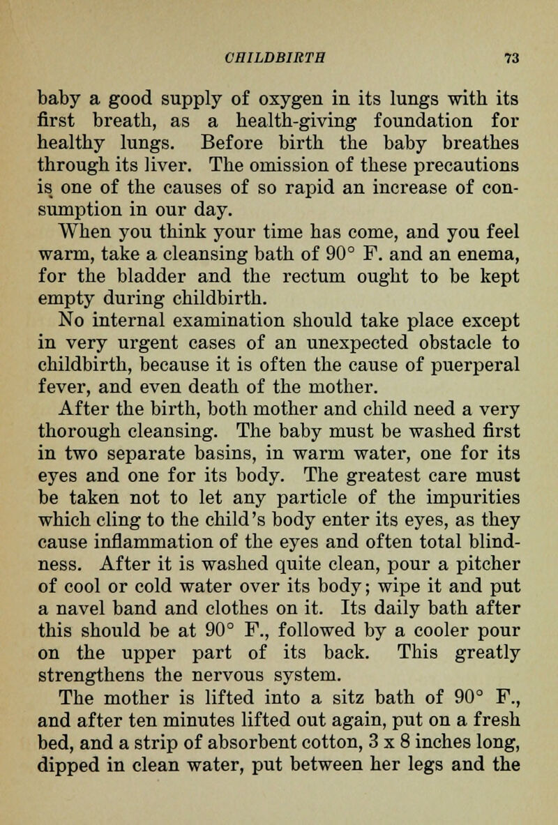 baby a good supply of oxygen in its lungs with its first breath, as a health-giving foundation for healthy lungs. Before birth the baby breathes through its liver. The omission of these precautions is one of the causes of so rapid an increase of con- sumption in our day. When you think your time has come, and you feel warm, take a cleansing bath of 90° F. and an enema, for the bladder and the rectum ought to be kept empty during childbirth. No internal examination should take place except in very urgent cases of an unexpected obstacle to childbirth, because it is often the cause of puerperal fever, and even death of the mother. After the birth, both mother and child need a very thorough cleansing. The baby must be washed first in two separate basins, in warm water, one for its eyes and one for its body. The greatest care must be taken not to let any particle of the impurities which cling to the child's body enter its eyes, as they cause inflammation of the eyes and often total blind- ness. After it is washed quite clean, pour a pitcher of cool or cold water over its body; wipe it and put a navel band and clothes on it. Its daily bath after this should be at 90° F., followed by a cooler pour on the upper part of its back. This greatly strengthens the nervous system. The mother is lifted into a sitz bath of 90° F., and after ten minutes lifted out again, put on a fresh bed, and a strip of absorbent cotton, 3x8 inches long, dipped in clean water, put between her legs and the