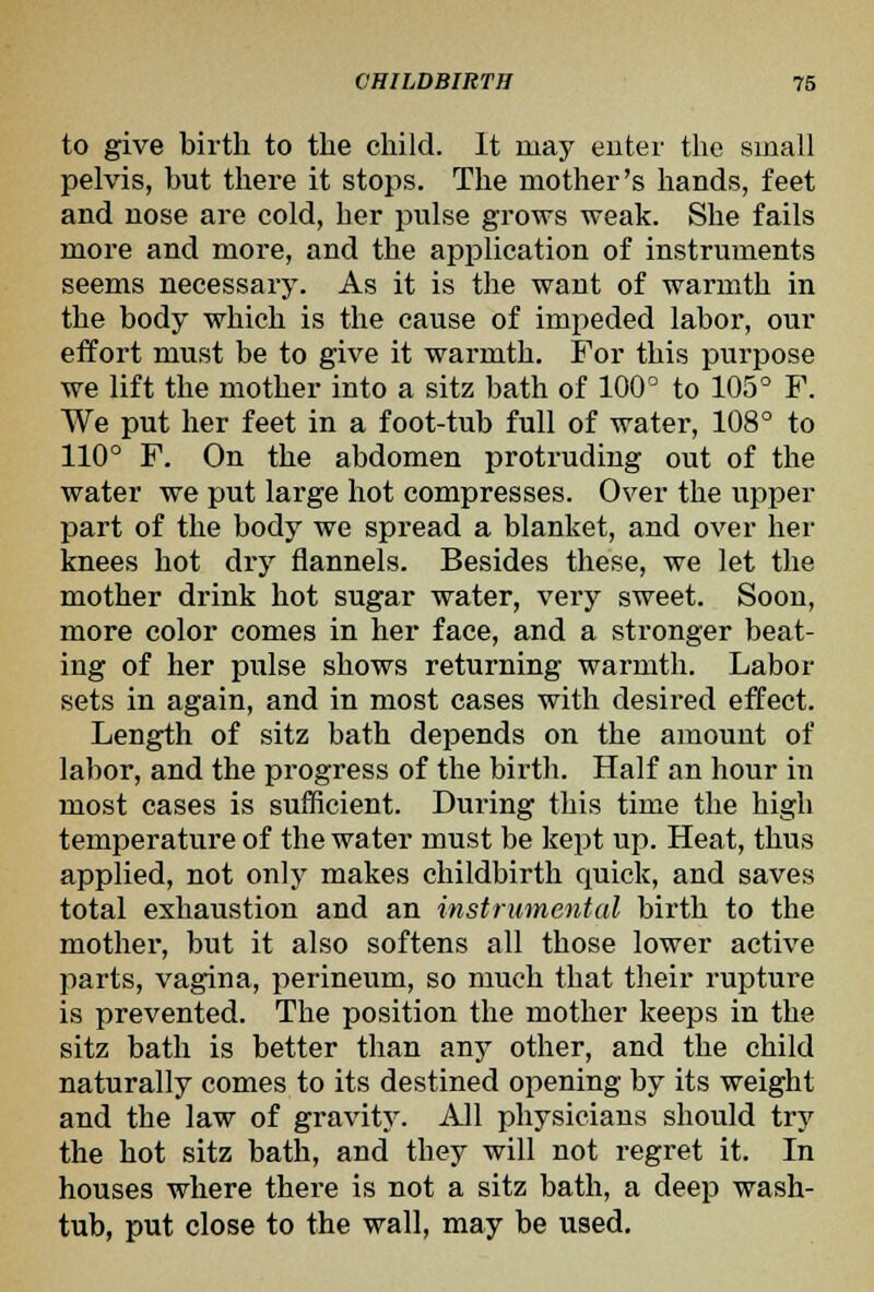 to give birth to the child. It may enter the small pelvis, but there it stops. The mother's hands, feet and nose are cold, her pulse grows weak. She fails more and more, and the application of instruments seems necessary. As it is the want of warmth in the body which is the cause of impeded labor, our effort must be to give it warmth. For this purpose we lift the mother into a sitz bath of 100^ to 105° F. We put her feet in a foot-tub full of water, 108° to 110° F. On the abdomen protruding out of the water we put large hot compresses. Over the upper part of the body we spread a blanket, and over her knees hot dry flannels. Besides these, we let the mother drink hot sugar water, very sweet. Soon, more color comes in her face, and a stronger beat- ing of her pulse shows returning warmth. Labor sets in again, and in most cases with desired effect. Length of sitz bath depends on the amount of labor, and the progress of the birth. Half an hour in most cases is sufficient. During this time the high temperature of the water must be kept up. Heat, thus applied, not only makes childbirth quick, and saves total exhaustion and an instrumental birth to the mother, but it also softens all those lower active parts, vagina, perineum, so much that their rupture is prevented. The position the mother keeps in the sitz bath is better than any other, and the child naturally comes to its destined opening by its weight and the law of gravity. All physicians should try the hot sitz bath, and they will not regret it. In houses where there is not a sitz bath, a deep wash- tub, put close to the wall, may be used.
