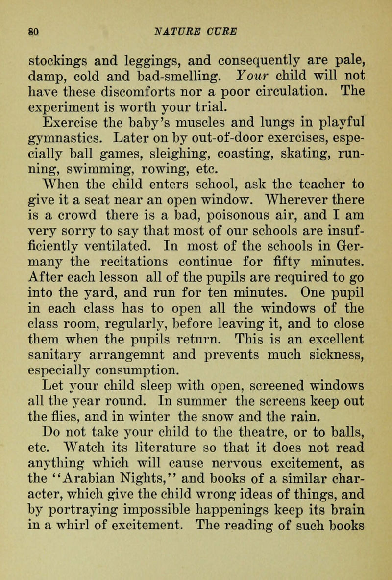 stockings and leggings, and consequently are pale, damp, cold and bad-smelling. Your child will not have these discomforts nor a poor circulation. The experiment is worth your trial. Exercise the baby's muscles and lungs in playful gymnastics. Later on by out-of-door exercises, espe- cially ball games, sleighing, coasting, skating, run- ning, swimming, rowing, etc. When the child enters school, ask the teacher to give it a seat near an open window. Wherever there is a crowd there is a bad, poisonous air, and I am very sorry to say that most of our schools are insuf- ficiently ventilated. In most of the schools in Ger- many the recitations continue for fifty minutes. After each lesson all of the pupils are required to go into the yard, and run for ten minutes. One pupil in each class has to open all the windows of the class room, regularly, before leaving it, and to close them when the pupils return. This is an excellent sanitary arrangemnt and prevents much sickness, especially consumption. Let your child sleep with open, screened windows all the year round. In summer the screens keep out the flies, and in winter the snow and the rain. Do not take your child to the theatre, or to balls, etc. Watch its literature so that it does not read anything which will cause nervous excitement, as the Arabian Nights, and books of a similar char- acter, which give the child wrong ideas of things, and by portraying impossible happenings keep its brain in a whirl of excitement. The reading of such books