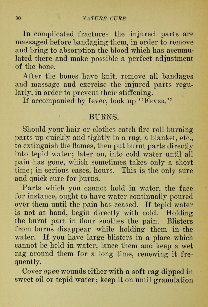 In complicated fractures the injured parts are massaged before bandaging tliem, in order to remove and bring to absorption the blood which has accumii- ]ated tliere and make possible a perfect adjustment of the bone. After the bones have knit, remove all bandages and massage and exercise the injured parts regu- larlj^, in order to prevent their stiffening. If accompanied by fever, look up Fevee. BURNS. Should your hair or clothes catch fire roll burning parts up quickly and tightly in a rug, a blanket, etc., to extinguish the flames, then put burnt parts directly into tepid water; later on, into cold water until all pain has gone, which sometimes takes only a short time; in serious cases, hours. This is the only sure and quick cure for burns. Parts which you cannot hold in water, the face for instance, ought to have water continually poured over them until the pain has ceased. If tepid water is not at hand, begin directly with cold. Holding the burnt part in flour soothes the pain. Blisters from burns disappear while holding them in the water. If you have large blisters in a place which cannot be held in water, lance them and keep a wet rag around them for a long time, renewing it fre- quently. Cover open wounds either with a soft rag dipped in sweet oil or tepid water; keep it on until granulation