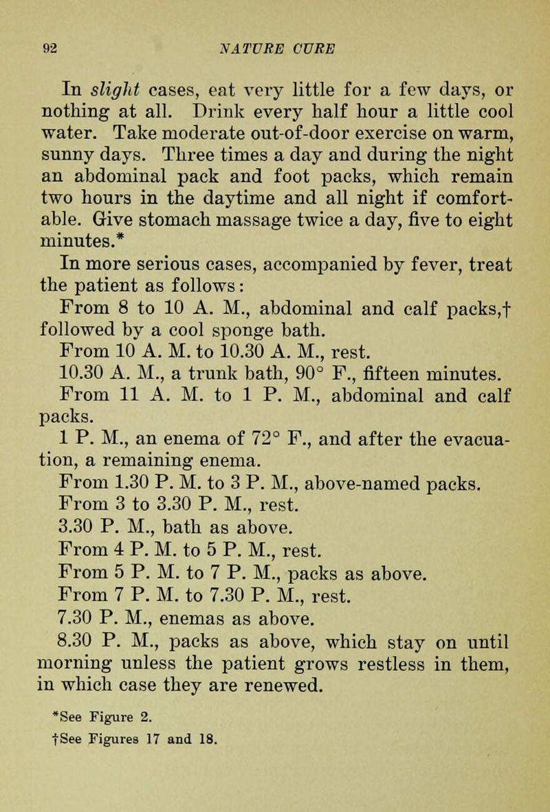 In slight cases, eat very little for a few days, or nothing at all. Drink every half hour a little cool water. Take moderate out-of-door exercise on warm, sunny days. Three times a day and during the night an abdominal pack and foot packs, which remain two hours in the daytime and all night if comfort- able. Give stomach massage twice a day, five to eight minutes.* In more serious cases, accompanied by fever, treat the patient as follows: From 8 to 10 A. M., abdominal and calf packs,t followed by a cool sponge bath. From 10 A. M. to 10.30 A. M., rest. 10.30 A. M., a trunk bath, 90° F., fifteen minutes. From 11 A. M. to 1 P. M., abdominal and calf packs. 1 P. M., an enema of 72° F., and after the evacua- tion, a remaining enema. From 1.30 P. M. to 3 P. M., above-named packs. From 3 to 3.30 P. M., rest. 3.30 P. M., bath as above. From 4 P. M. to 5 P. M., rest. From 5 P. M. to 7 P. M., packs as above. From 7 P. M. to 7.30 P. M., rest. 7.30 P. M., enemas as above. 8.30 P. M., packs as above, which stay on until morning unless the patient grows restless in them, in which case they are renewed. *See Figure 2.