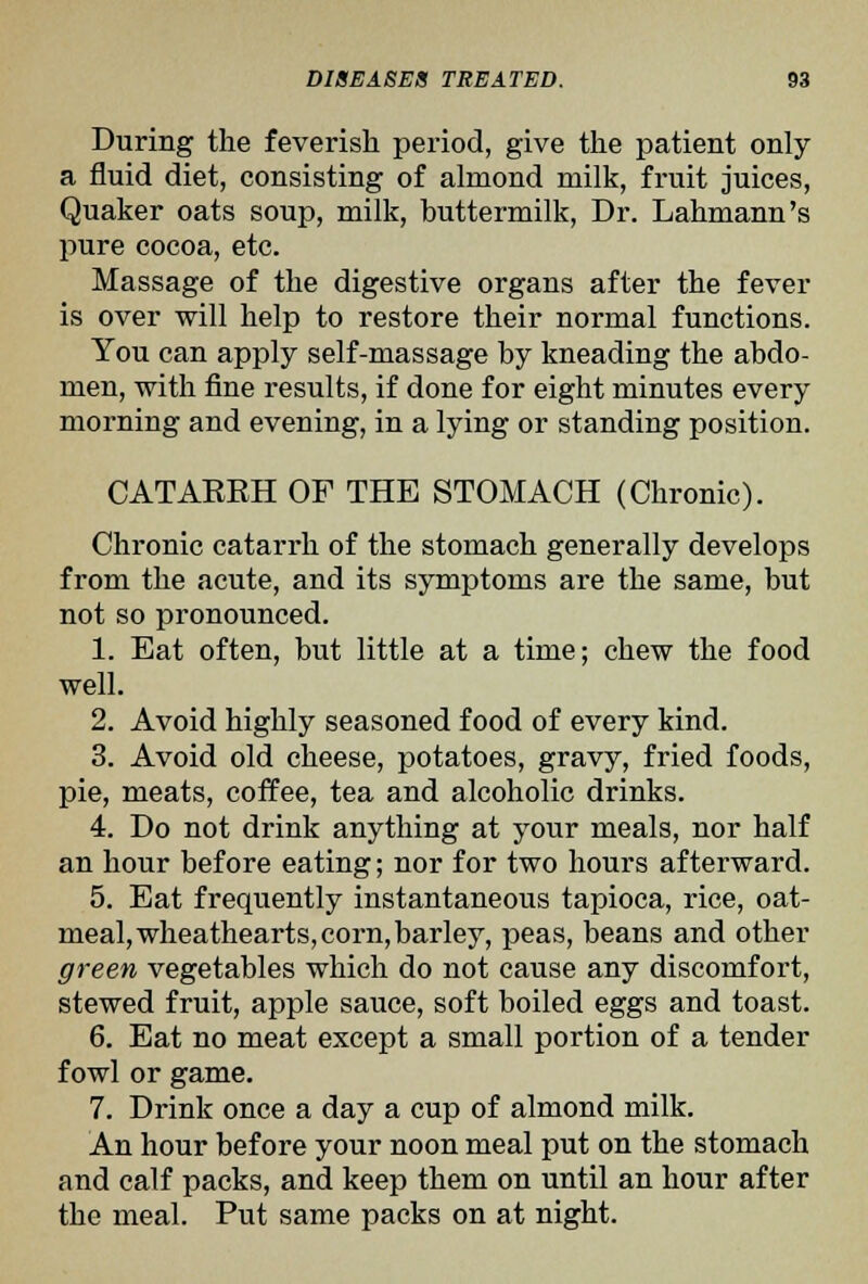 During the feverish period, give the patient only a fluid diet, consisting of almond milk, fruit juices, Quaker oats soup, milk, buttermilk, Dr. Lahmann's pure cocoa, etc. Massage of the digestive organs after the fever is over will help to restore their normal functions. You can apply self-massage by kneading the abdo- men, with fine results, if done for eight minutes every morning and evening, in a lying or standing position. CATAERH OF THE STOMACH (Chronic). Chronic catarrh of the stomach generally develops from the acute, and its symptoms are the same, but not so pronounced. 1. Eat often, but little at a time; chew the food well. 2. Avoid highly seasoned food of every kind. 3. Avoid old cheese, potatoes, gravy, fried foods, pie, meats, coffee, tea and alcoholic drinks. 4. Do not drink anything at your meals, nor half an hour before eating; nor for two hours afterward. 5. Eat frequently instantaneous tapioca, rice, oat- meal, wheathearts, corn, barley, peas, beans and other green vegetables which do not cause any discomfort, stewed fruit, apple sauce, soft boiled eggs and toast. 6. Eat no meat except a small portion of a tender fowl or game. 7. Drink once a day a cup of almond milk. An hour before your noon meal put on the stomach and calf packs, and keep them on until an hour after the meal. Put same packs on at night.