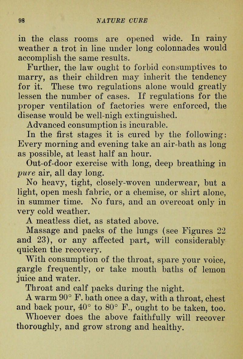 in the class rooms are oj^ened wide. In rainy weather a trot in line under long colonnades would accomplish the same results. Further, the law ought to forbid consumptives to marry, as their children may inherit the tendency for it. These two regulations alone would greatly lessen the number of cases. If regulations for the proper ventilation of factories were enforced, the disease would be well-nigh extinguished. Advanced consumption is incurable. In the first stages it is cured by the following: Eveiy morning and evening take an air-bath as long as possible, at least half an hour. Out-of-door exercise with long, deep breathing in pure air, all day long. No heavy, tight, closely-woven underwear, but a light, open mesh fabric, or a chemise, or shirt alone, in summer time. No furs, and an overcoat only in very cold weather. A meatless diet, as stated above. Massage and packs of the lungs (see Figures 22 and 23), or any affected part,, will considerably quicken the recovery. With consumption of the throat, spare your voice, gargle frequently, or take mouth baths of lemon juice and water. Throat and calf packs during the night. A warm 90° F. bath once a day, with a throat, chest and back pour, 40° to 80° F., ought to be taken, too. Wlioever does the above faithfully will recover thoroughly, and grow strong and healthy.