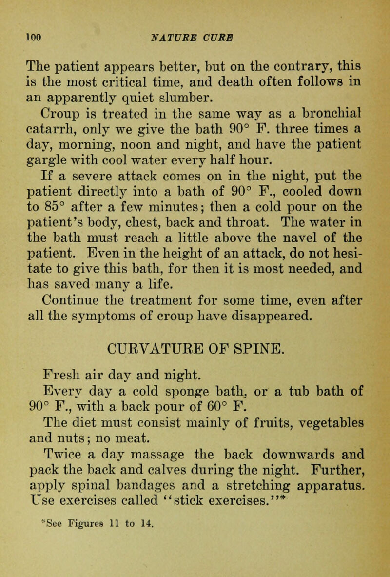 The patient appears better, but on the contrary, this is the most critical time, and death often follows in an apparently quiet slumber. Croup is treated in the same way as a bronchial catarrh, only we give the bath 90° F. three times a day, morning, noon and night, and have the patient gargle with cool water every half hour. If a severe attack comes on in the night, put the patient directly into a bath of 90° F., cooled down to 85° after a few minutes; then a cold pour on the patient's body, chest, back and throat. The water in the bath must reach a little above the navel of the patient. Even in the height of an attack, do not hesi- tate to give this bath, for then it is most needed, and has saved many a life. Continue the treatment for some time, even after all the symptoms of croup have disappeared. CURVATURE OF SPINE. Fresh air day and night. Every day a cold sponge bath, or a tub bath of 90° F., with a back pour of 60° F. The diet must consist mainly of fruits, vegetables and nuts; no meat. Twice a day massage the back downwards and pack the back and calves during the night. Further, apply spinal bandages and a stretching apparatus. Use exercises called stick exercises.*