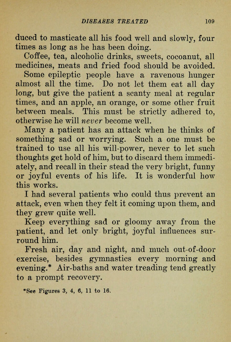 duced to masticate all his food well and slowly, four times as long as lie has been doing. Coffee, tea, alcoholic drinks, sweets, cocoanut, all medicines, meats and fried food should be avoided. Some epileptic people have a ravenous hunger almost all the time. Do not let them eat all day long, but give the patient a scanty meal at regular times, and an apple, an orange, or some other fruit between meals. This must be strictly adhered to, otherwise he will never become well. Many a patient has an attack when he thinks of something sad or worrying. Such a one must be trained to use all his will-power, never to let such thoughts get hold of him, but to discard them immedi- ately, and recall in their stead the very bright, funny or joyful events of his life. It is wonderful how this works. I had several patients who could thus prevent an attack, even when they felt it coming upon them, and they grew quite well. Keep everything sad or gloomy away from the patient, and let only bright, joyful influences sur- round him. Fresh air, day and night, and much out-of-door exercise, besides gymnastics every morning and evening.* Air-baths and water treading tend greatly to a prompt recovery. •See Figures 3, 4, 6, 11 to 16.