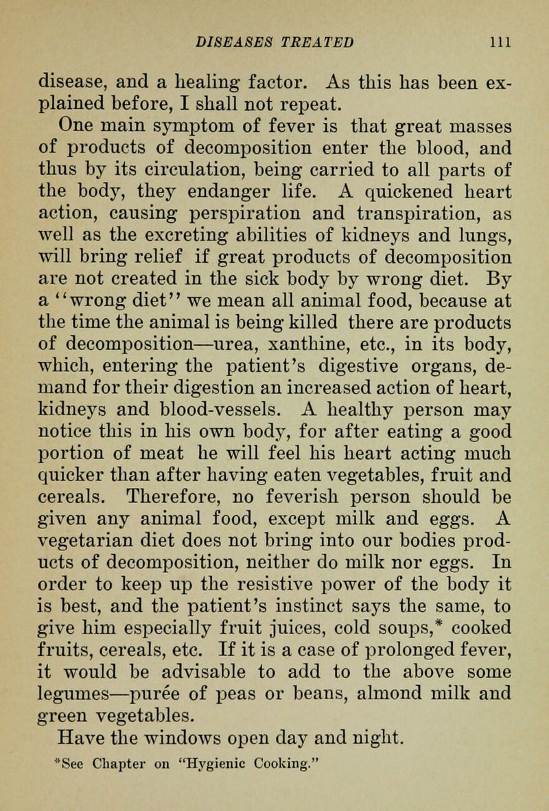 disease, and a healing factor. As this has been ex- plained before, I shall not repeat. One main symptom of fever is that great masses of products of decomposition enter the blood, and thus by its circulation, being carried to all parts of the body, they endanger life. A quickened heart action, causing perspiration and transpiration, as well as the excreting abilities of kidneys and lungs, will bring relief if great products of decomposition are not created in the sick body by wrong diet. By a wrong diet we mean all animal food, because at the time the animal is being killed there are products of decomposition—urea, xanthine, etc., in its body, which, entering the patient's digestive organs, de- mand for their digestion an increased action of heart, kidneys and blood-vessels. A healthy person may notice this in his own body, for after eating a good portion of meat he will feel his heart acting much quicker than after having eaten vegetables, fruit and cereals. Therefore, no feverish person should be given any animal food, except milk and eggs. A vegetarian diet does not bring into our bodies prod- ucts of decomposition, neither do milk nor eggs. In order to keep up the resistive power of the body it is best, and the patient's instinct says the same, to give him especially fruit juices, cold soups,* cooked fruits, cereals, etc. If it is a case of prolonged fever, it would be advisable to add to the above some legumes—puree of peas or beans, almond milk and green vegetables. Have the windows open day and night. See Chapter on Hygienic Cooking.