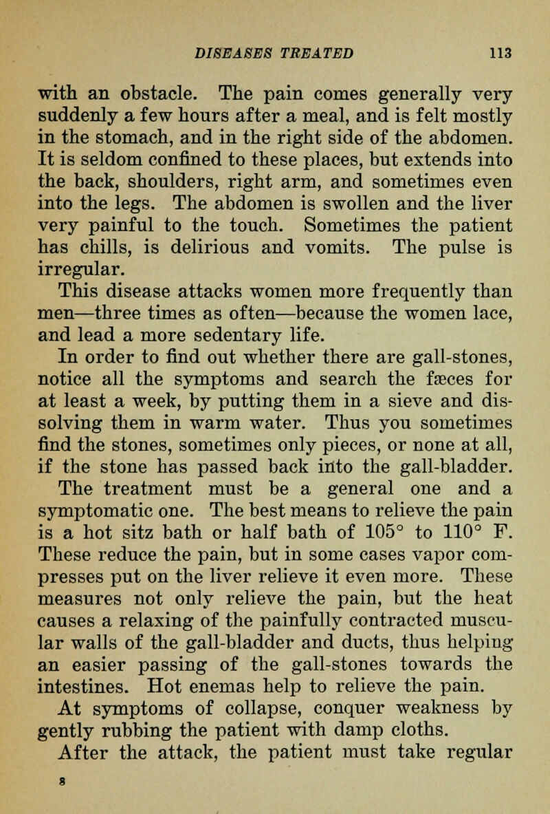 with an obstacle. The pain comes generally very suddenly a few hours after a meal, and is felt mostly in the stomach, and in the right side of the abdomen. It is seldom confined to these places, but extends into the back, shoulders, right arm, and sometimes even into the legs. The abdomen is swollen and the liver very painful to the touch. Sometimes the patient has chills, is delirious and vomits. The pulse is irregular. This disease attacks women more frequently than men—three times as often—because the women lace, and lead a more sedentary life. In order to find out whether there are gall-stones, notice all the symptoms and search the fteces for at least a week, by putting them in a sieve and dis- solving them in warm water. Thus you sometimes find the stones, sometimes only pieces, or none at all, if the stone has passed back into the gall-bladder. The treatment must be a general one and a symptomatic one. The best means to relieve the pain is a hot sitz bath or half bath of 105° to 110° F. These reduce the pain, but in some cases vapor com- presses put on the liver relieve it even more. These measures not only relieve the pain, but the heat causes a relaxing of the painfully contracted muscu- lar walls of the gall-bladder and ducts, thus helping an easier passing of the gall-stones towards the intestines. Hot enemas help to relieve the pain. At symptoms of collapse, conquer weakness by gently rubbing the patient with damp cloths. After the attack, the patient must take regular