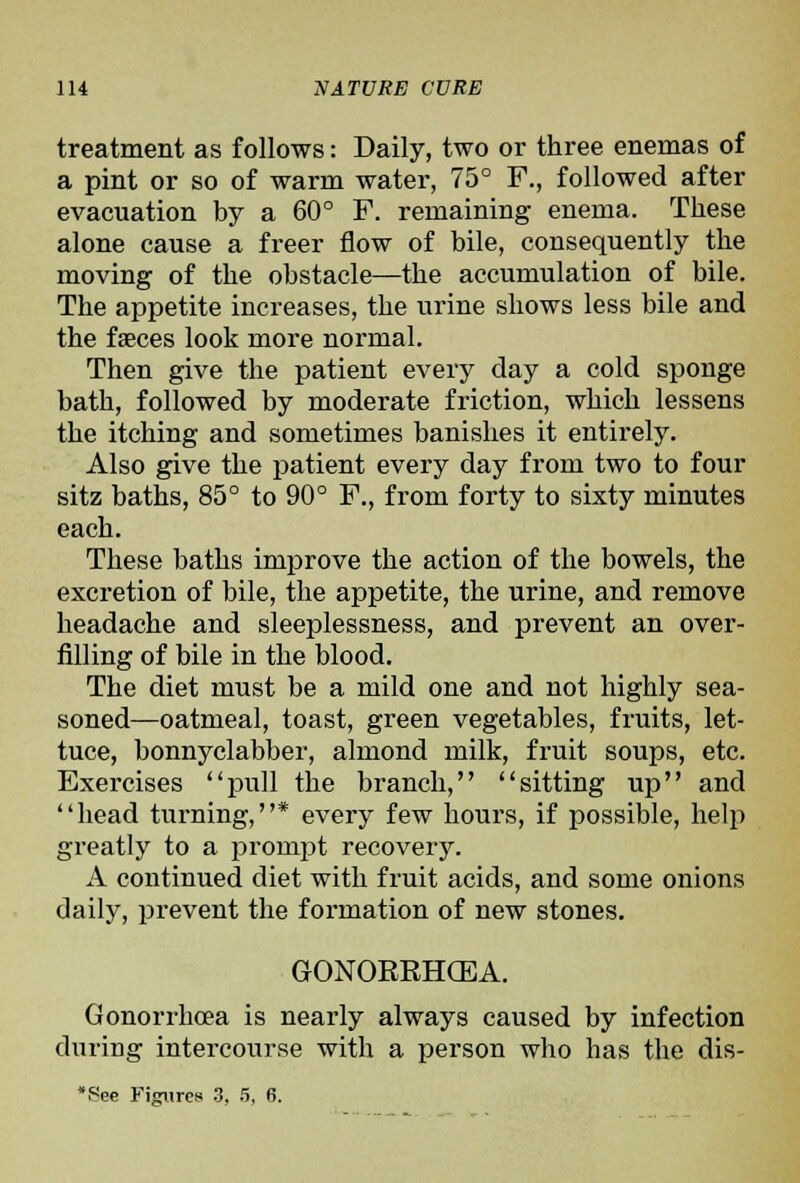 treatment as follows: Daily, two or three enemas of a pint or so of warm water, 75° F., followed after evacuation by a 60° F. remaining enema. These alone cause a freer flow of bile, consequently the moving of the obstacle—the accumulation of bile. The appetite increases, the urine shows less bile and the faeces look more normal. Then give the patient every day a cold sponge bath, followed by moderate friction, which lessens the itching and sometimes banishes it entirely. Also give the patient every day from two to four sitz baths, 85° to 90° F., from forty to sixty minutes each. These baths improve the action of the bowels, the excretion of bile, the appetite, the urine, and remove headache and sleeplessness, and prevent an over- filling of bile in the blood. The diet must be a mild one and not highly sea- soned—oatmeal, toast, green vegetables, fruits, let- tuce, bonnyclabber, almond milk, fruit soups, etc. Exercises pull the branch, sitting up and head turning,* every few hours, if possible, help greatly to a prompt recovery. A continued diet with fruit acids, and some onions daily, prevent the formation of new stones, GONORRHCEA. Gonorrhoea is nearly always caused by infection during intercourse with a person who has the dis-