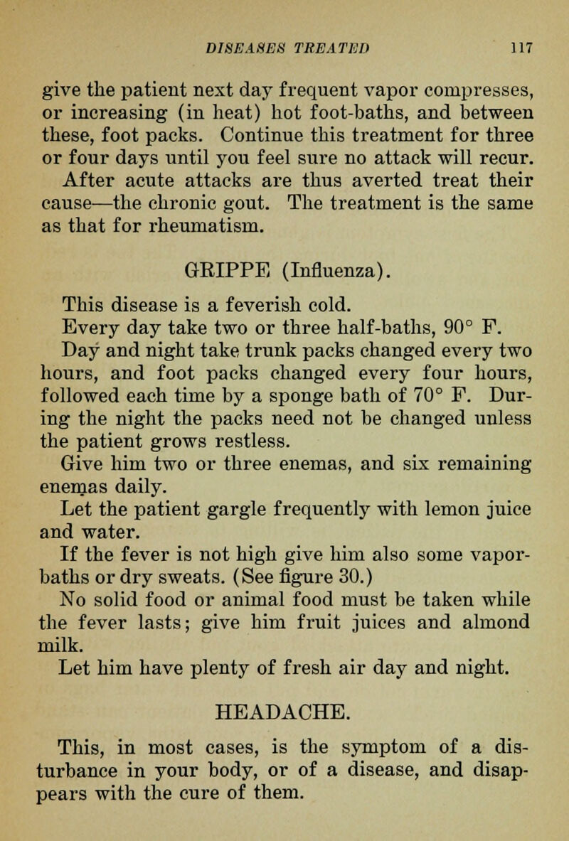 give the patient next day frequent vapor compresses, or increasing (in heat) hot foot-baths, and between these, foot packs. Continue this treatment for three or four days until you feel sure no attack will recur. After acute attacks are thus averted treat their cause—the chronic gout. The treatment is the same as that for rheumatism. GRIPPE (Influenza). This disease is a feverish cold. Every day take two or three half-baths, 90° F. Day and night take trunk packs changed every two hours, and foot packs changed every four hours, followed each time by a sponge bath of 70° F. Dur- ing the night the packs need not be changed unless the patient grows restless. Give him two or three enemas, and six remaining enemas daily. Let the patient gargle frequently with lemon juice and water. If the fever is not high give him also some vapor- baths or dry sweats. (See figure 30.) No solid food or animal food must be taken while the fever lasts; give him fruit juices and almond milk. Let him have plenty of fresh air day and night, HEADACHE. This, in most cases, is the symptom of a dis- turbance in your body, or of a disease, and disap- pears with the cure of them.