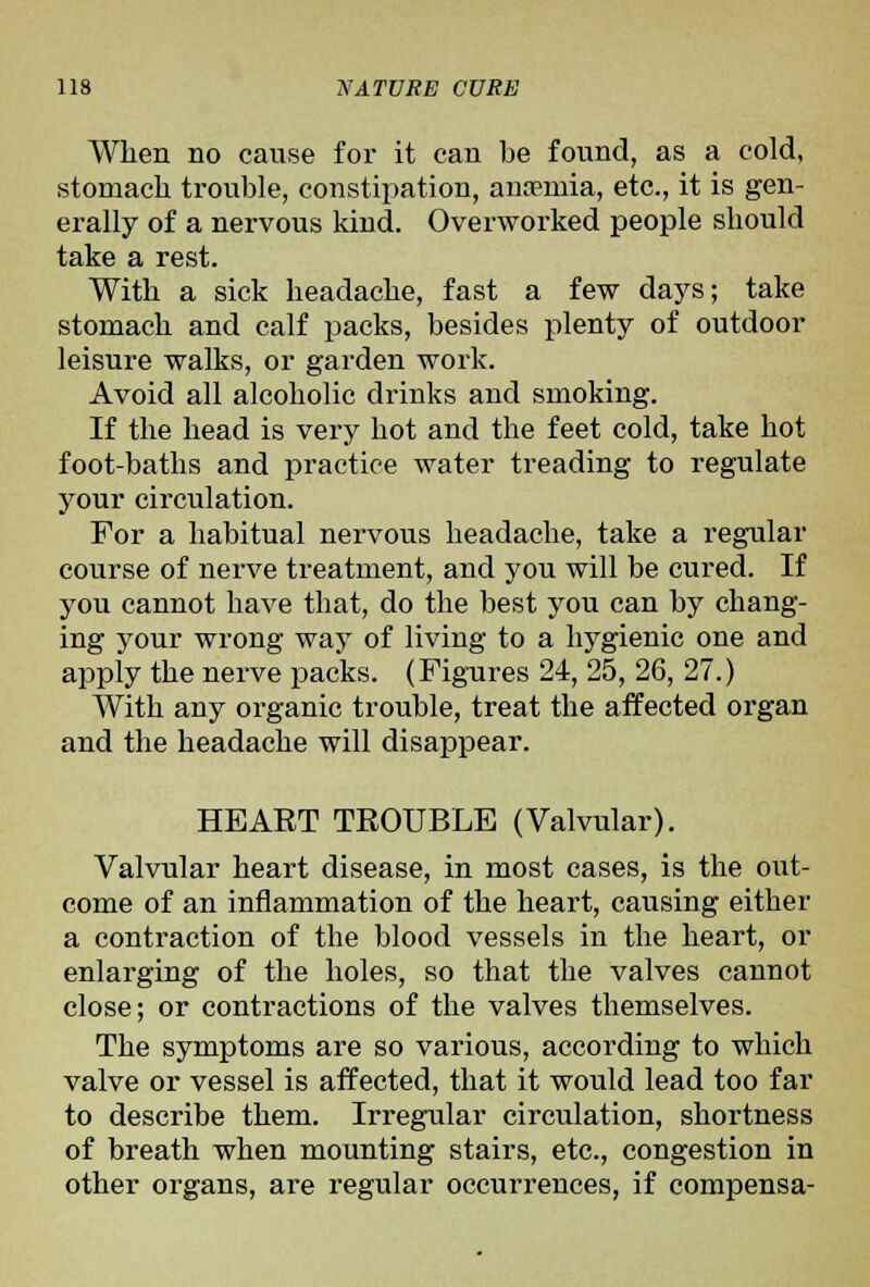 When no cause for it can be found, as a cold, stomach trouble, constipation, ana?mia, etc., it is gen- erally of a nervous kind. Overworked people should take a rest. With a sick headache, fast a few days; take stomach and calf packs, besides plenty of outdoor leisure walks, or garden work. Avoid all alcoholic drinks and smoking. If the head is very hot and the feet cold, take hot foot-baths and practice water treading to regulate your circulation. For a habitual nervous headache, take a regular course of nerve treatment, and you will be cured. If you cannot have that, do the best you can by chang- ing your wrong way of living to a hygienic one and apply the nerve packs. (Figures 24, 25, 26, 27.) With any organic trouble, treat the affected organ and the headache will disappear. HEART TEOUBLE (Valvular). Valvular heart disease, in most cases, is the out- come of an inflammation of the heart, causing either a contraction of the blood vessels in the heart, or enlarging of the holes, so that the valves cannot close; or contractions of the valves themselves. The symptoms are so various, according to which valve or vessel is affected, that it would lead too far to describe them. Irregular circulation, shortness of breath when mounting stairs, etc., congestion in other organs, are regular occurrences, if compensa-