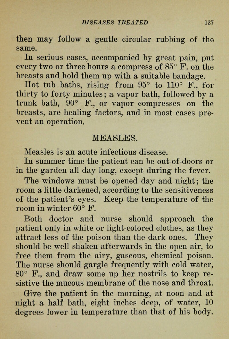 then may follow a gentle circular rubbing of the same. In serious cases, accompanied by great pain, put every two or three hours a compress of 85° F. on the breasts and hold them up with a suitable bandage. Hot tub baths, rising from 95° to 110° F., for thirty to forty minutes; a vapor bath, followed by a trunk bath, 90° F., or vapor compresses on the breasts, are healing factors, and in most cases pre- vent an operation. MEASLES. Measles is an acute infectious disease. In summer time the patient can be out-of-doors or in the garden all day long, except during the fever. The windows must be opened day and night; the room a little darkened, according to the sensitiveness of the patient's eyes. Keep the temperature of the room in winter 60° F. Both doctor and nurse should approach the patient only in white or light-colored clothes, as they attract less of the poison than the dark ones. They should be well shaken afterwards in the open air, to free them from the airy, gaseous, chemical poison. The nurse should gargle frequently with cold water, 80° F., and draw some up her nostrils to keep re- sistive the mucous membrane of the nose and throat. Give the patient in the morning, at noon and at night a half bath, eight inches deep, of water, 10 degrees lower in temperature than that of his body.