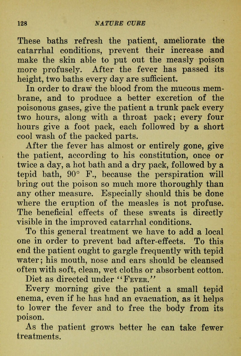 These baths refresh the patient, ameliorate the catarrhal conditions, prevent their increase and make the skin able to put out the measly poison more profusely. After the fever has passed its height, two baths every day are sufficient. In order to draw the blood from the mucous mem- brane, and to produce a better excretion of the poisonous gases, give the patient a trunk pack every two hours, along with a throat pack; every four hours give a foot pack, each followed by a short cool wash of the packed parts. After the fever has almost or entirely gone, give the patient, according to his constitution, once or twice a day, a hot bath and a dry pack, followed by a tepid bath, 90° F., because the perspiration will bring out the poison so much more thoroughly than any other measure. Especially should this be done where the eruption of the measles is not profuse. The beneficial effects of these sweats is directly visible in the improved catarrhal conditions. To this general treatment we have to add a local one in order to prevent bad after-effects. To this end the patient ought to gargle frequently with tepid water; his mouth, nose and ears should be cleansed often with soft, clean, wet cloths or absorbent cotton. Diet as directed under Fevek. Every morning give the patient a small tepid enema, even if he has had an evacuation, as it helps to lower the fever and to free the body from its poison. As the patient grows better he can take fewer treatments.