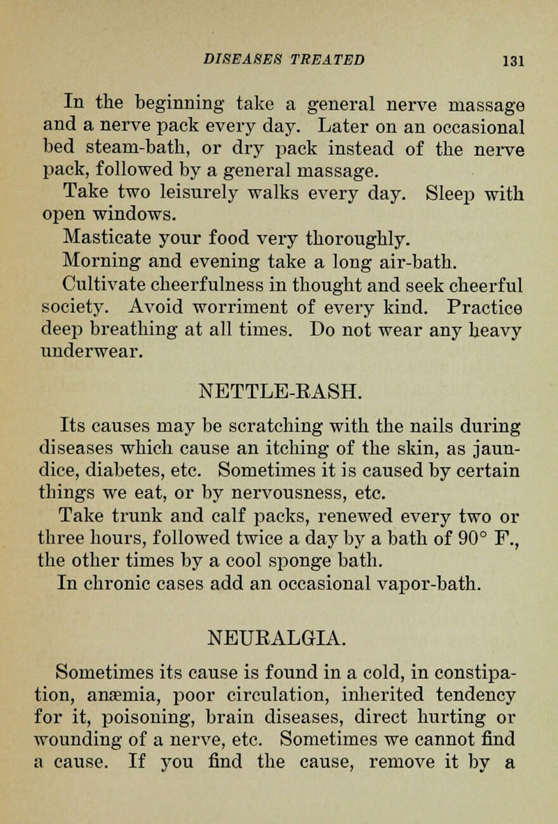 In the beginning take a general nerve massage and a nerve pack every day. Later on an occasional bed steam-bath, or dry pack instead of the nerve pack, followed by a general massage. Take two leisurely walks every day. Sleep with open windows. Masticate your food very thoroughly. Morning and evening take a long air-bath. Cultivate cheerfulness in thought and seek cheerful society. Avoid worriment of every kind. Practice deep breathing at all times. Do not wear any heavy underwear. NETTLE-RASH. Its causes may be scratching with the nails during diseases which cause an itching of the skin, as jaun- dice, diabetes, etc. Sometimes it is caused by certain things we eat, or by nervousness, etc. Take trunk and calf packs, renewed every two or three hours, followed twice a day by a bath of 90° F., the other times by a cool sponge bath. In chronic cases add an occasional vapor-bath. NEURALGIA. Sometimes its cause is found in a cold, in constipa- tion, anaemia, poor circulation, inlierited tendency for it, poisoning, brain diseases, direct hurting or wounding of a nerve, etc. Sometimes we cannot find a cause. If you find the cause, remove it by a