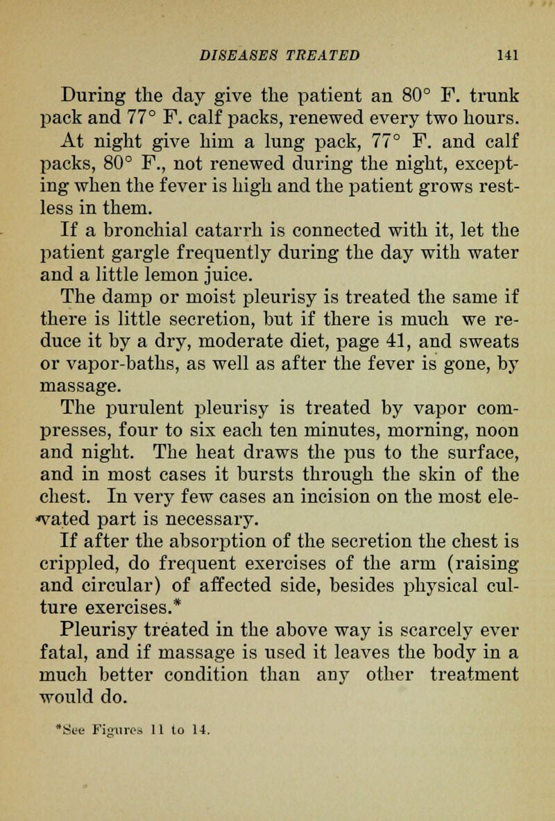 During the day give the patient an 80° F. trunk pack and 77° F. calf packs, renewed every two hours. At night give him a lung pack, 77° F. and calf packs, 80° F., not renewed during the night, except- ing when the fever is high and the patient grows rest- less in them. If a bronchial catarrh is connected with it, let the patient gargle frequently during the day with water and a little lemon juice. The damp or moist pleurisy is treated the same if there is little secretion, but if there is much we re- duce it by a dry, moderate diet, page 41, and sweats or vapor-baths, as well as after the fever is gone, by massage. The purulent pleurisy is treated by vapor com- presses, four to six each ten minutes, morning, noon and night. The heat draws the pus to the surface, and in most cases it bursts through the skin of the chest. In very few cases an incision on the most ele- *vated part is necessary. If after the absorption of the secretion the chest is crippled, do frequent exercises of the arm (raising and circular) of affected side, besides physical cul- ture exercises.* Pleurisy treated in the above way is scarcely ever fatal, and if massage is used it leaves the body in a much better condition than any other treatment would do. •Set Fis'iiros 11 to 14.