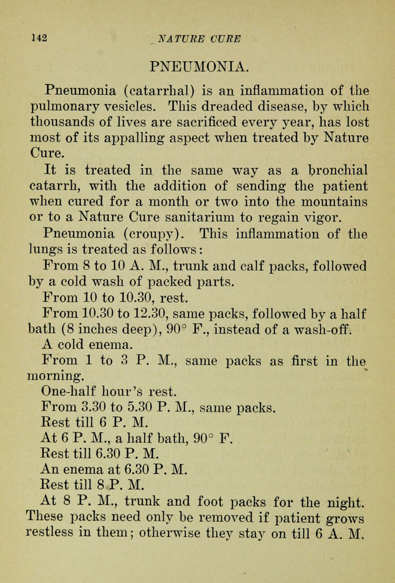 PNEUMONIA. Pneumonia (catarrhal) is an inflammation of the pulmonary vesicles. This dreaded disease, by which thousands of lives are sacrificed every year, has lost most of its appalling aspect when treated by Nature Cure. It is treated in the same way as a bronchial catarrh, with the addition of sending the patient when cured for a month or two into the mountains or to a Nature Cure sanitarium to regain vigor. Pneumonia (croupy). This inflammation of the lungs is treated as follows: From 8 to 10 A. M., trunk and calf packs, followed by a cold wash of packed parts. From 10 to 10.30, rest. From 10.30 to 12.30, same packs, followed by a half bath (8 inches deep), 90° F., instead of a wash-off. A cold enema. From 1 to 3 P. M., same packs as first in the morning. One-half hour's rest. From 3.30 to 5.30 P. M., same packs. Rest till 6 P. M. At 6 P. M., a half bath, 90° F. Rest till 6.30 P. M. An enema at 6.30 P. M. Rest till 8 P. M. At 8 P. M., trunk and foot packs for the night. These packs need only be removed if patient grows restless in them; otherwise they stay on till 6 A. M.